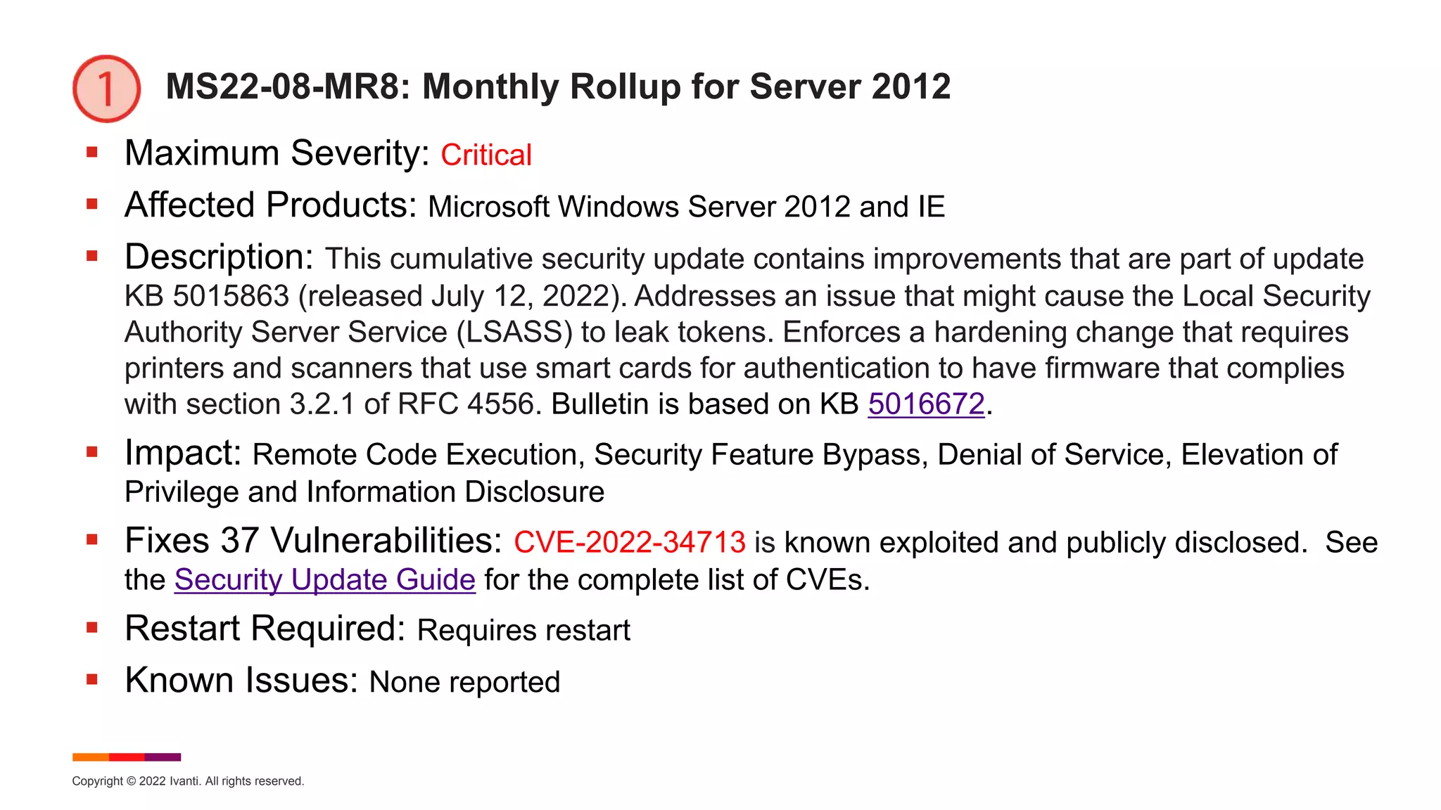 Copyright © 2022 Ivanti. All rights reserved.
MS22-08-MR8: Monthly Rollup for Server 2012
 Maximum Severity: Critical
 Affected Products: Microsoft Windows Server 2012 and IE
 Description: This cumulative security update contains improvements that are part of update
KB 5015863 (released July 12, 2022). Addresses an issue that might cause the Local Security
Authority Server Service (LSASS) to leak tokens. Enforces a hardening change that requires
printers and scanners that use smart cards for authentication to have firmware that complies
with section 3.2.1 of RFC 4556. Bulletin is based on KB 5016672.
 Impact: Remote Code Execution, Security Feature Bypass, Denial of Service, Elevation of
Privilege and Information Disclosure
 Fixes 37 Vulnerabilities: CVE-2022-34713 is known exploited and publicly disclosed. See
the Security Update Guide for the complete list of CVEs.
 Restart Required: Requires restart
 Known Issues: None reported
 