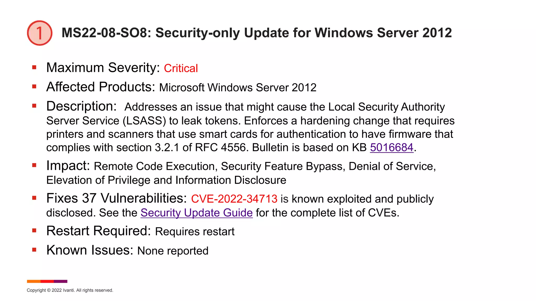 Copyright © 2022 Ivanti. All rights reserved.
MS22-08-SO8: Security-only Update for Windows Server 2012
 Maximum Severity: Critical
 Affected Products: Microsoft Windows Server 2012
 Description: Addresses an issue that might cause the Local Security Authority
Server Service (LSASS) to leak tokens. Enforces a hardening change that requires
printers and scanners that use smart cards for authentication to have firmware that
complies with section 3.2.1 of RFC 4556. Bulletin is based on KB 5016684.
 Impact: Remote Code Execution, Security Feature Bypass, Denial of Service,
Elevation of Privilege and Information Disclosure
 Fixes 37 Vulnerabilities: CVE-2022-34713 is known exploited and publicly
disclosed. See the Security Update Guide for the complete list of CVEs.
 Restart Required: Requires restart
 Known Issues: None reported
 