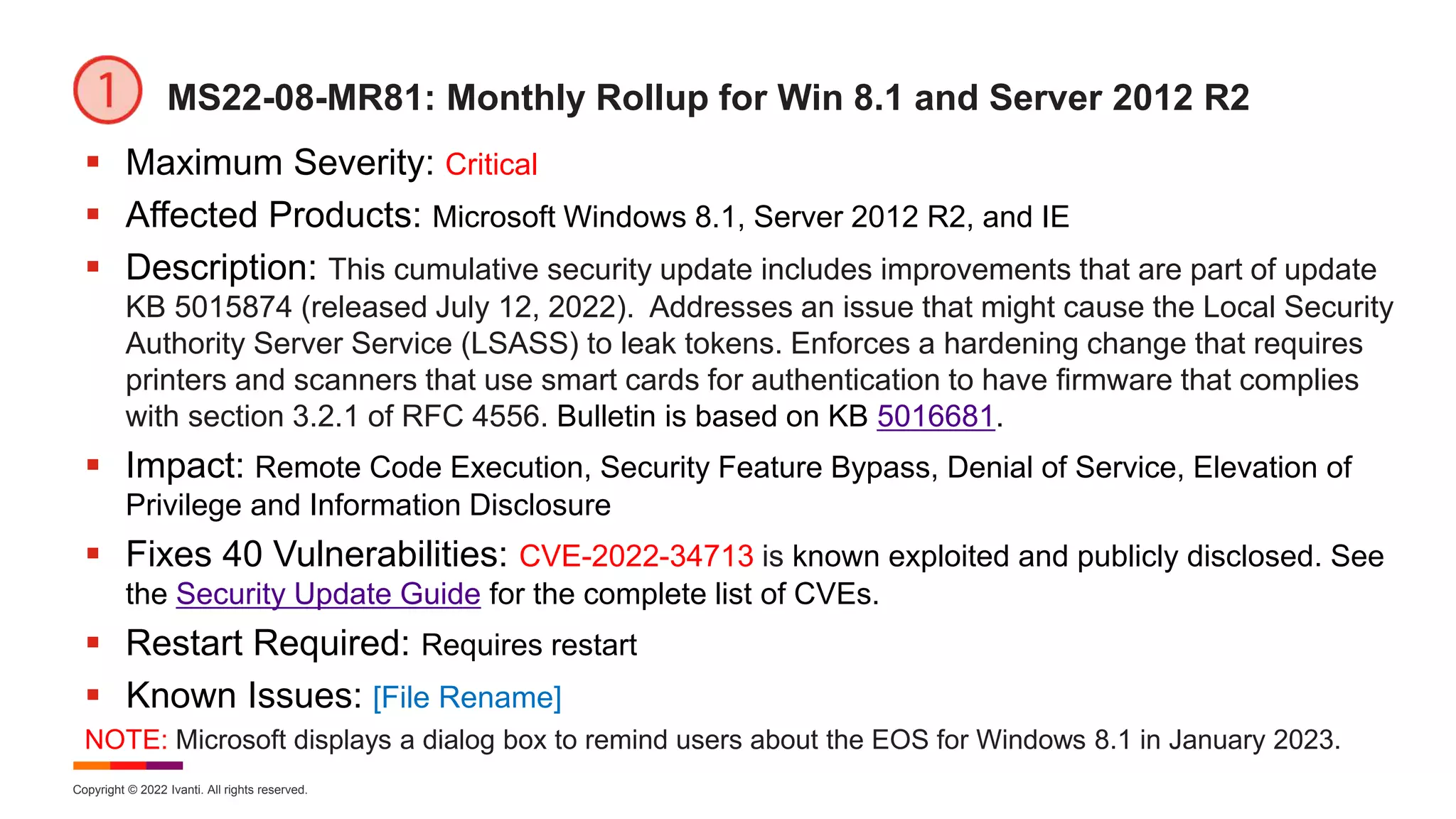 Copyright © 2022 Ivanti. All rights reserved.
MS22-08-MR81: Monthly Rollup for Win 8.1 and Server 2012 R2
 Maximum Severity: Critical
 Affected Products: Microsoft Windows 8.1, Server 2012 R2, and IE
 Description: This cumulative security update includes improvements that are part of update
KB 5015874 (released July 12, 2022). Addresses an issue that might cause the Local Security
Authority Server Service (LSASS) to leak tokens. Enforces a hardening change that requires
printers and scanners that use smart cards for authentication to have firmware that complies
with section 3.2.1 of RFC 4556. Bulletin is based on KB 5016681.
 Impact: Remote Code Execution, Security Feature Bypass, Denial of Service, Elevation of
Privilege and Information Disclosure
 Fixes 40 Vulnerabilities: CVE-2022-34713 is known exploited and publicly disclosed. See
the Security Update Guide for the complete list of CVEs.
 Restart Required: Requires restart
 Known Issues: [File Rename]
NOTE: Microsoft displays a dialog box to remind users about the EOS for Windows 8.1 in January 2023.
 