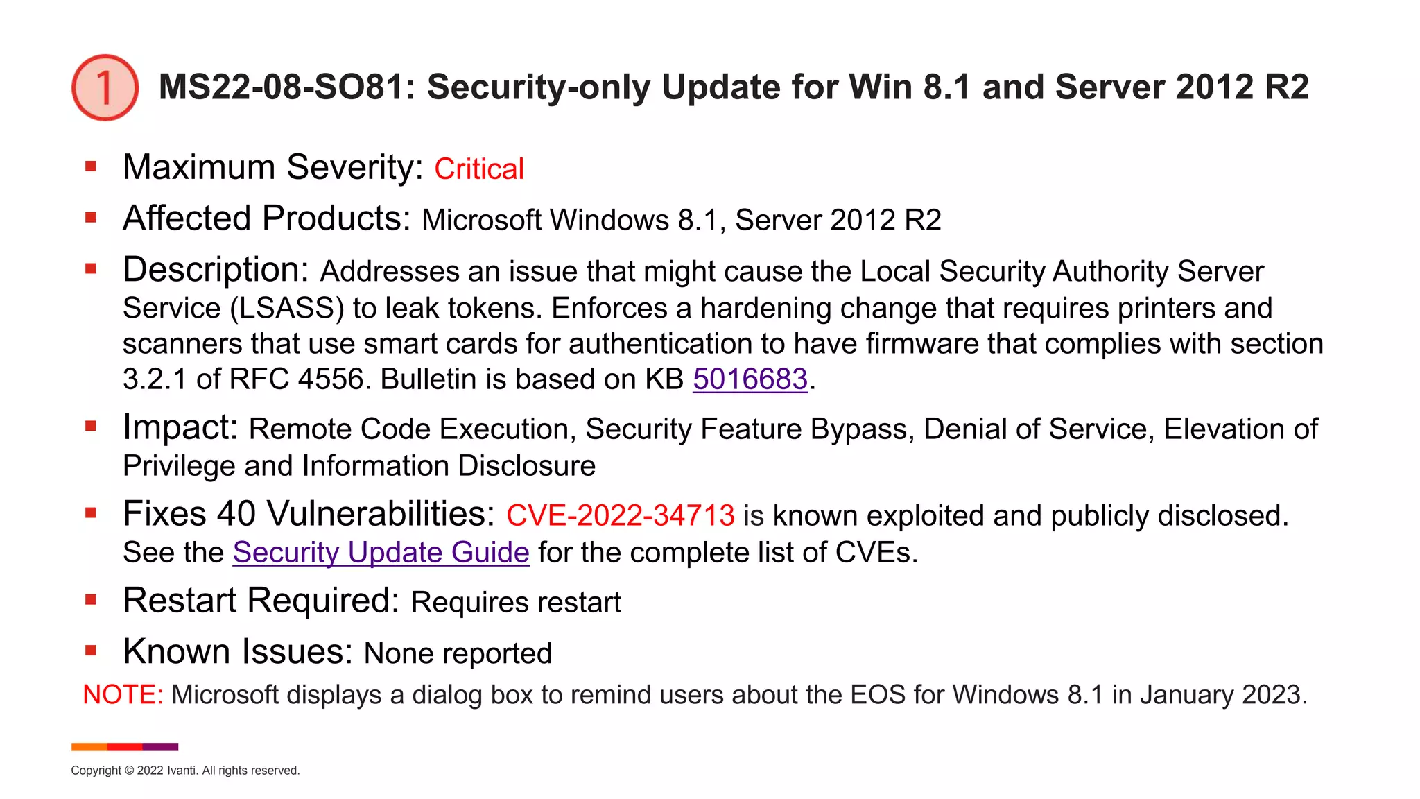 Copyright © 2022 Ivanti. All rights reserved.
MS22-08-SO81: Security-only Update for Win 8.1 and Server 2012 R2
 Maximum Severity: Critical
 Affected Products: Microsoft Windows 8.1, Server 2012 R2
 Description: Addresses an issue that might cause the Local Security Authority Server
Service (LSASS) to leak tokens. Enforces a hardening change that requires printers and
scanners that use smart cards for authentication to have firmware that complies with section
3.2.1 of RFC 4556. Bulletin is based on KB 5016683.
 Impact: Remote Code Execution, Security Feature Bypass, Denial of Service, Elevation of
Privilege and Information Disclosure
 Fixes 40 Vulnerabilities: CVE-2022-34713 is known exploited and publicly disclosed.
See the Security Update Guide for the complete list of CVEs.
 Restart Required: Requires restart
 Known Issues: None reported
NOTE: Microsoft displays a dialog box to remind users about the EOS for Windows 8.1 in January 2023.
 