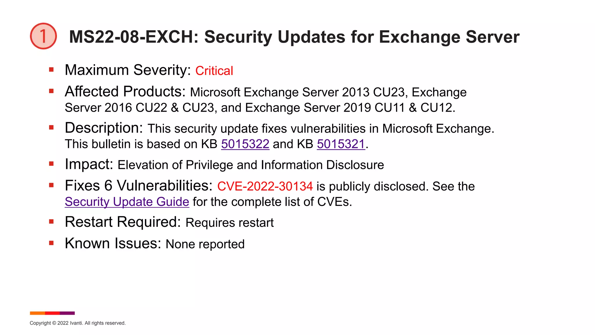 Copyright © 2022 Ivanti. All rights reserved.
MS22-08-EXCH: Security Updates for Exchange Server
 Maximum Severity: Critical
 Affected Products: Microsoft Exchange Server 2013 CU23, Exchange
Server 2016 CU22 & CU23, and Exchange Server 2019 CU11 & CU12.
 Description: This security update fixes vulnerabilities in Microsoft Exchange.
This bulletin is based on KB 5015322 and KB 5015321.
 Impact: Elevation of Privilege and Information Disclosure
 Fixes 6 Vulnerabilities: CVE-2022-30134 is publicly disclosed. See the
Security Update Guide for the complete list of CVEs.
 Restart Required: Requires restart
 Known Issues: None reported
 