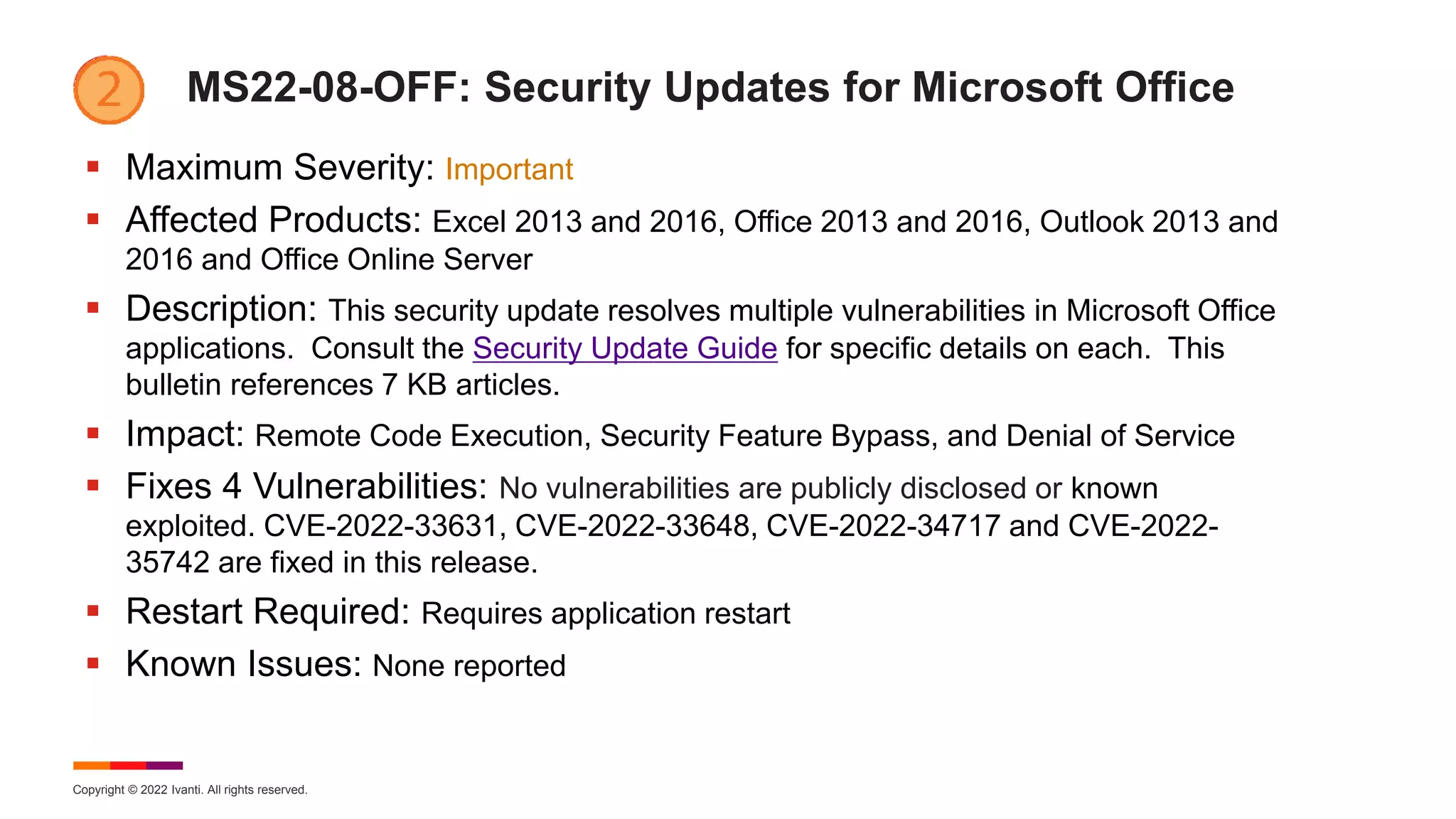 Copyright © 2022 Ivanti. All rights reserved.
MS22-08-OFF: Security Updates for Microsoft Office
 Maximum Severity: Important
 Affected Products: Excel 2013 and 2016, Office 2013 and 2016, Outlook 2013 and
2016 and Office Online Server
 Description: This security update resolves multiple vulnerabilities in Microsoft Office
applications. Consult the Security Update Guide for specific details on each. This
bulletin references 7 KB articles.
 Impact: Remote Code Execution, Security Feature Bypass, and Denial of Service
 Fixes 4 Vulnerabilities: No vulnerabilities are publicly disclosed or known
exploited. CVE-2022-33631, CVE-2022-33648, CVE-2022-34717 and CVE-2022-
35742 are fixed in this release.
 Restart Required: Requires application restart
 Known Issues: None reported
 
