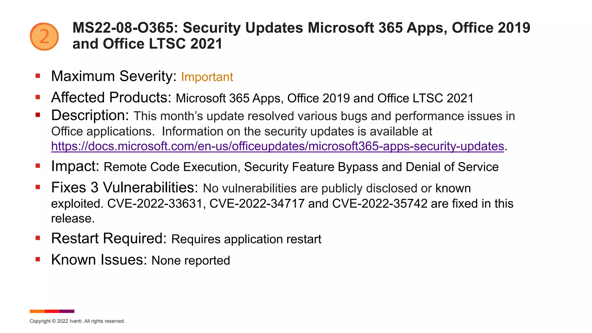 Copyright © 2022 Ivanti. All rights reserved.
MS22-08-O365: Security Updates Microsoft 365 Apps, Office 2019
and Office LTSC 2021
 Maximum Severity: Important
 Affected Products: Microsoft 365 Apps, Office 2019 and Office LTSC 2021
 Description: This month’s update resolved various bugs and performance issues in
Office applications. Information on the security updates is available at
https://docs.microsoft.com/en-us/officeupdates/microsoft365-apps-security-updates.
 Impact: Remote Code Execution, Security Feature Bypass and Denial of Service
 Fixes 3 Vulnerabilities: No vulnerabilities are publicly disclosed or known
exploited. CVE-2022-33631, CVE-2022-34717 and CVE-2022-35742 are fixed in this
release.
 Restart Required: Requires application restart
 Known Issues: None reported
 