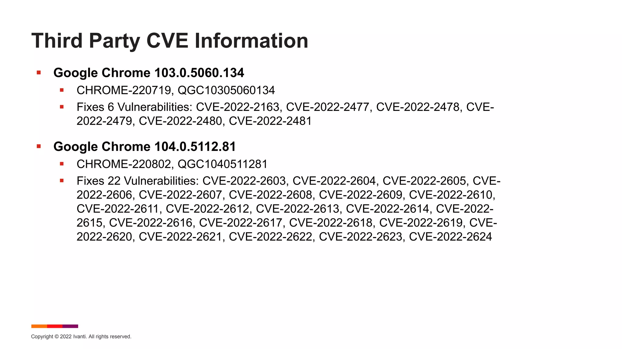 Copyright © 2022 Ivanti. All rights reserved.
Third Party CVE Information
 Google Chrome 103.0.5060.134
 CHROME-220719, QGC10305060134
 Fixes 6 Vulnerabilities: CVE-2022-2163, CVE-2022-2477, CVE-2022-2478, CVE-
2022-2479, CVE-2022-2480, CVE-2022-2481
 Google Chrome 104.0.5112.81
 CHROME-220802, QGC1040511281
 Fixes 22 Vulnerabilities: CVE-2022-2603, CVE-2022-2604, CVE-2022-2605, CVE-
2022-2606, CVE-2022-2607, CVE-2022-2608, CVE-2022-2609, CVE-2022-2610,
CVE-2022-2611, CVE-2022-2612, CVE-2022-2613, CVE-2022-2614, CVE-2022-
2615, CVE-2022-2616, CVE-2022-2617, CVE-2022-2618, CVE-2022-2619, CVE-
2022-2620, CVE-2022-2621, CVE-2022-2622, CVE-2022-2623, CVE-2022-2624
 