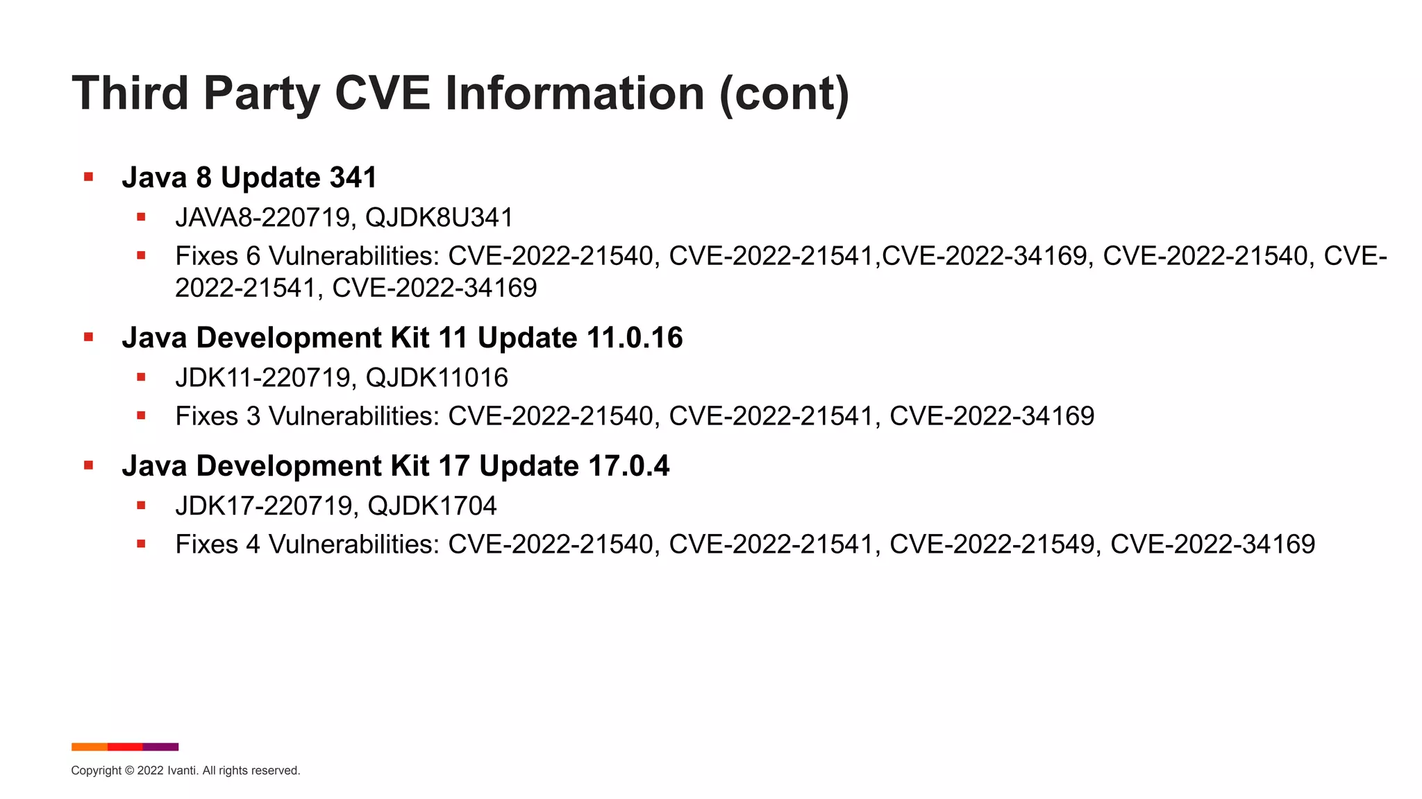 Copyright © 2022 Ivanti. All rights reserved.
Third Party CVE Information (cont)
 Java 8 Update 341
 JAVA8-220719, QJDK8U341
 Fixes 6 Vulnerabilities: CVE-2022-21540, CVE-2022-21541,CVE-2022-34169, CVE-2022-21540, CVE-
2022-21541, CVE-2022-34169
 Java Development Kit 11 Update 11.0.16
 JDK11-220719, QJDK11016
 Fixes 3 Vulnerabilities: CVE-2022-21540, CVE-2022-21541, CVE-2022-34169
 Java Development Kit 17 Update 17.0.4
 JDK17-220719, QJDK1704
 Fixes 4 Vulnerabilities: CVE-2022-21540, CVE-2022-21541, CVE-2022-21549, CVE-2022-34169
 