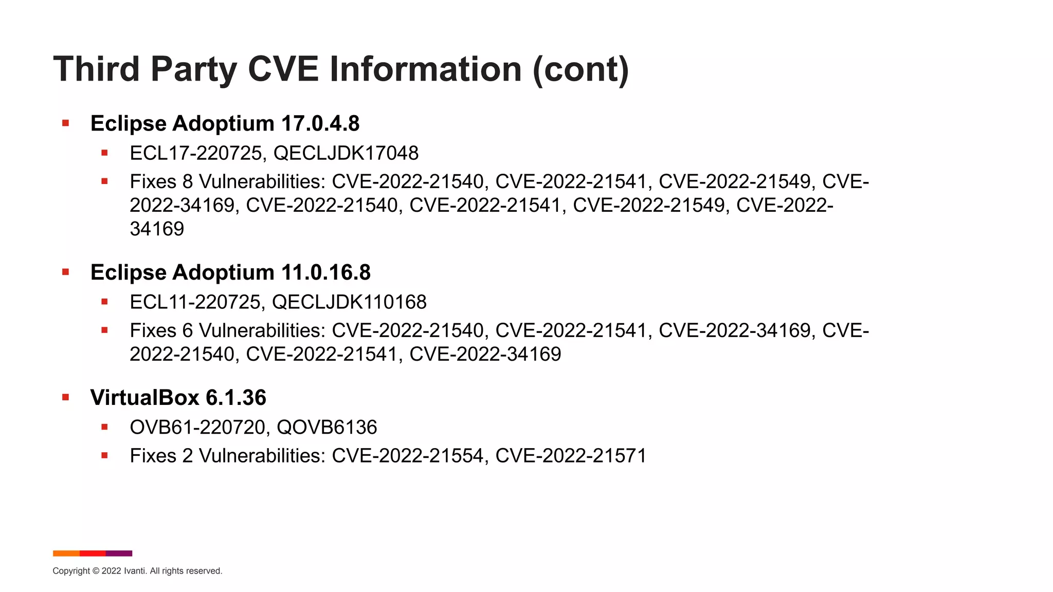 Copyright © 2022 Ivanti. All rights reserved.
Third Party CVE Information (cont)
 Eclipse Adoptium 17.0.4.8
 ECL17-220725, QECLJDK17048
 Fixes 8 Vulnerabilities: CVE-2022-21540, CVE-2022-21541, CVE-2022-21549, CVE-
2022-34169, CVE-2022-21540, CVE-2022-21541, CVE-2022-21549, CVE-2022-
34169
 Eclipse Adoptium 11.0.16.8
 ECL11-220725, QECLJDK110168
 Fixes 6 Vulnerabilities: CVE-2022-21540, CVE-2022-21541, CVE-2022-34169, CVE-
2022-21540, CVE-2022-21541, CVE-2022-34169
 VirtualBox 6.1.36
 OVB61-220720, QOVB6136
 Fixes 2 Vulnerabilities: CVE-2022-21554, CVE-2022-21571
 