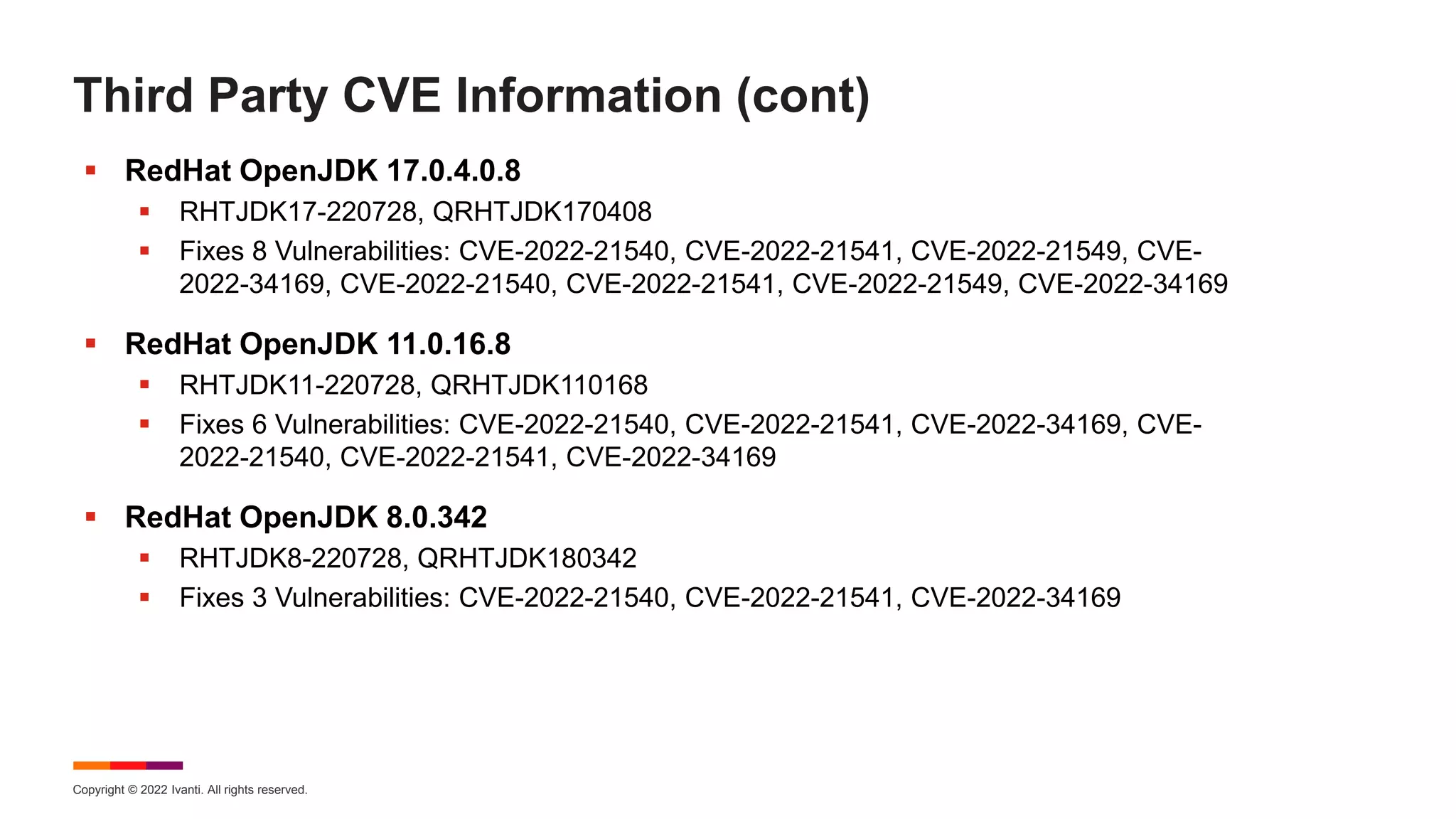 Copyright © 2022 Ivanti. All rights reserved.
Third Party CVE Information (cont)
 RedHat OpenJDK 17.0.4.0.8
 RHTJDK17-220728, QRHTJDK170408
 Fixes 8 Vulnerabilities: CVE-2022-21540, CVE-2022-21541, CVE-2022-21549, CVE-
2022-34169, CVE-2022-21540, CVE-2022-21541, CVE-2022-21549, CVE-2022-34169
 RedHat OpenJDK 11.0.16.8
 RHTJDK11-220728, QRHTJDK110168
 Fixes 6 Vulnerabilities: CVE-2022-21540, CVE-2022-21541, CVE-2022-34169, CVE-
2022-21540, CVE-2022-21541, CVE-2022-34169
 RedHat OpenJDK 8.0.342
 RHTJDK8-220728, QRHTJDK180342
 Fixes 3 Vulnerabilities: CVE-2022-21540, CVE-2022-21541, CVE-2022-34169
 