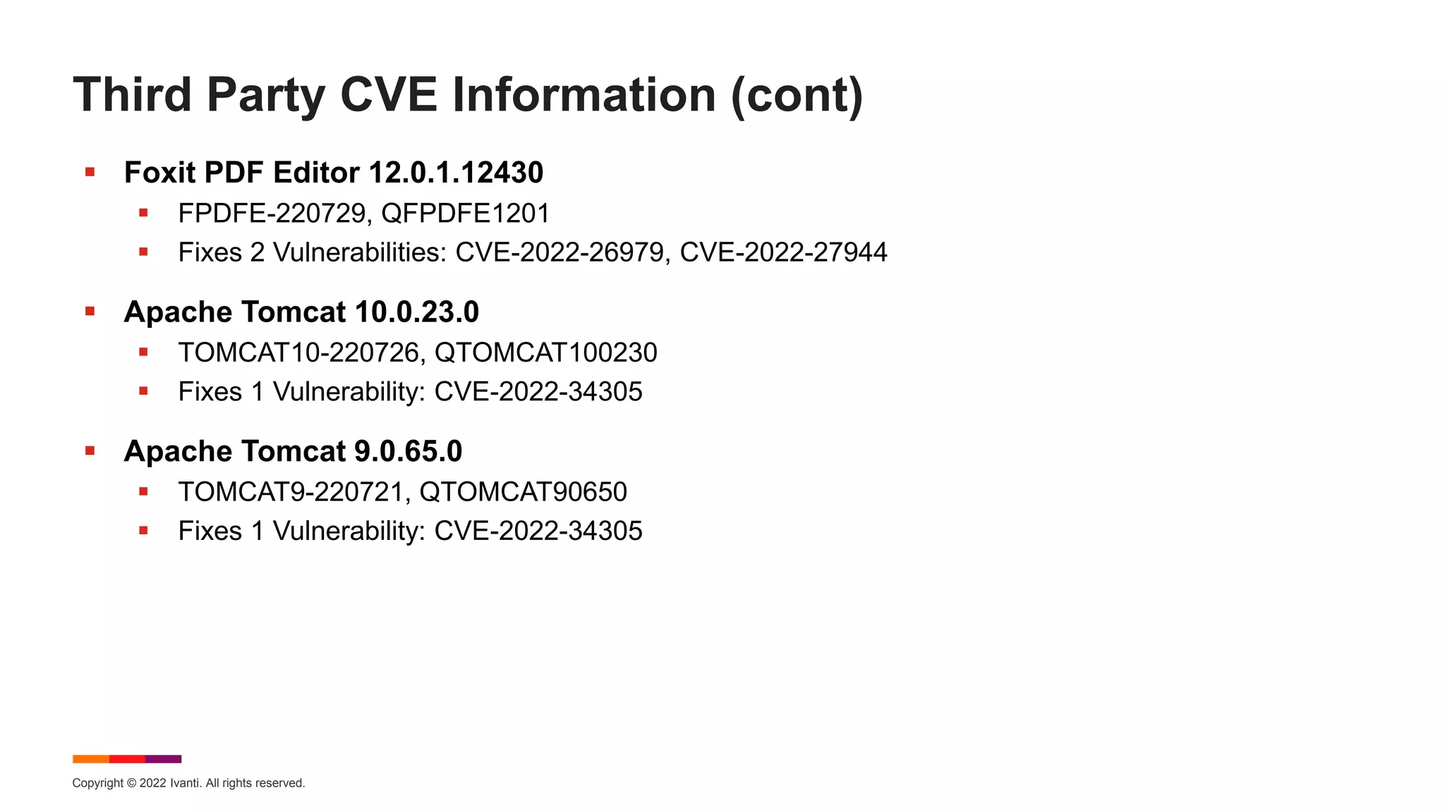 Copyright © 2022 Ivanti. All rights reserved.
Third Party CVE Information (cont)
 Foxit PDF Editor 12.0.1.12430
 FPDFE-220729, QFPDFE1201
 Fixes 2 Vulnerabilities: CVE-2022-26979, CVE-2022-27944
 Apache Tomcat 10.0.23.0
 TOMCAT10-220726, QTOMCAT100230
 Fixes 1 Vulnerability: CVE-2022-34305
 Apache Tomcat 9.0.65.0
 TOMCAT9-220721, QTOMCAT90650
 Fixes 1 Vulnerability: CVE-2022-34305
 