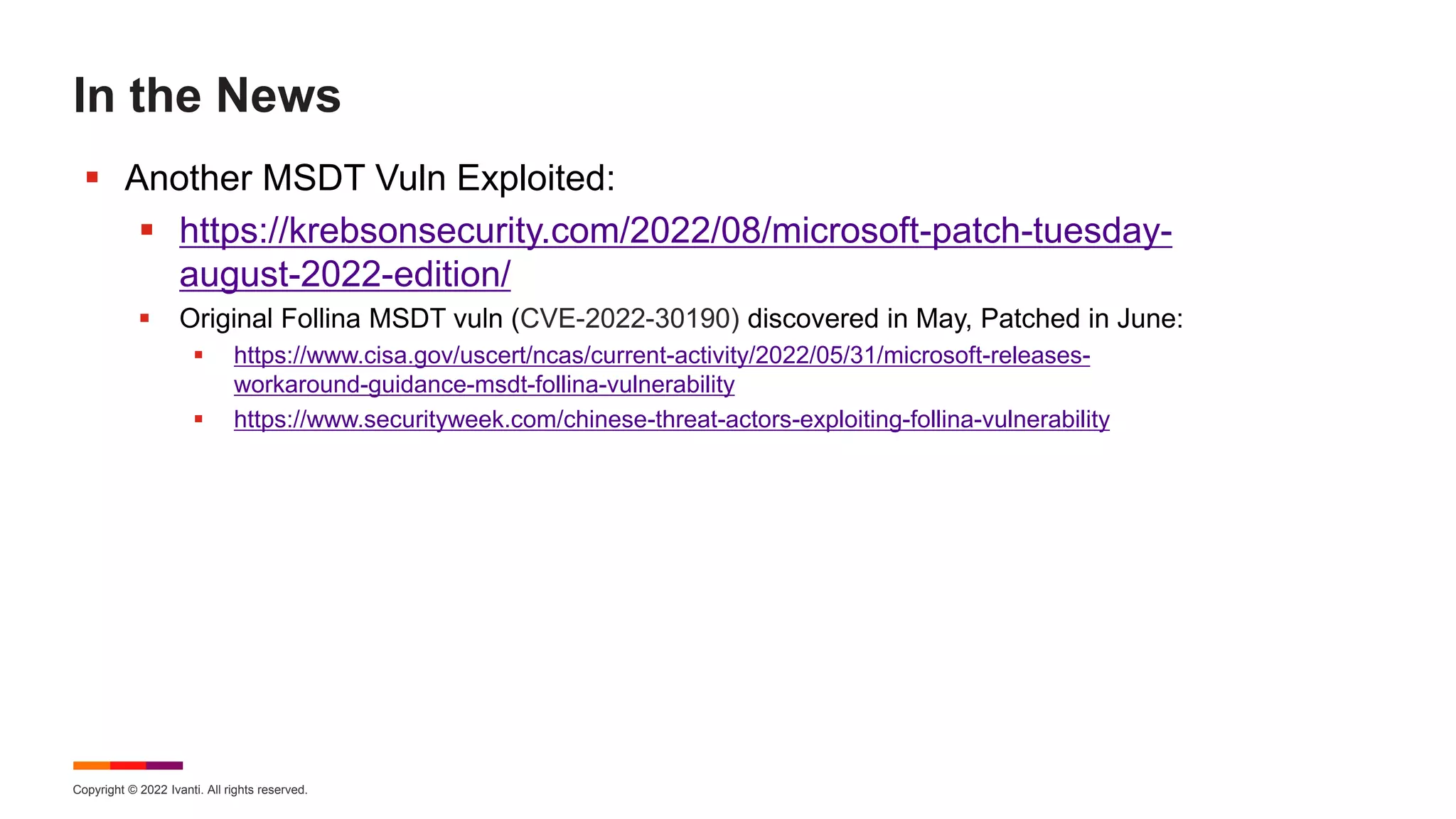 Copyright © 2022 Ivanti. All rights reserved.
In the News
 Another MSDT Vuln Exploited:
 https://krebsonsecurity.com/2022/08/microsoft-patch-tuesday-
august-2022-edition/
 Original Follina MSDT vuln (CVE-2022-30190) discovered in May, Patched in June:
 https://www.cisa.gov/uscert/ncas/current-activity/2022/05/31/microsoft-releases-
workaround-guidance-msdt-follina-vulnerability
 https://www.securityweek.com/chinese-threat-actors-exploiting-follina-vulnerability
 