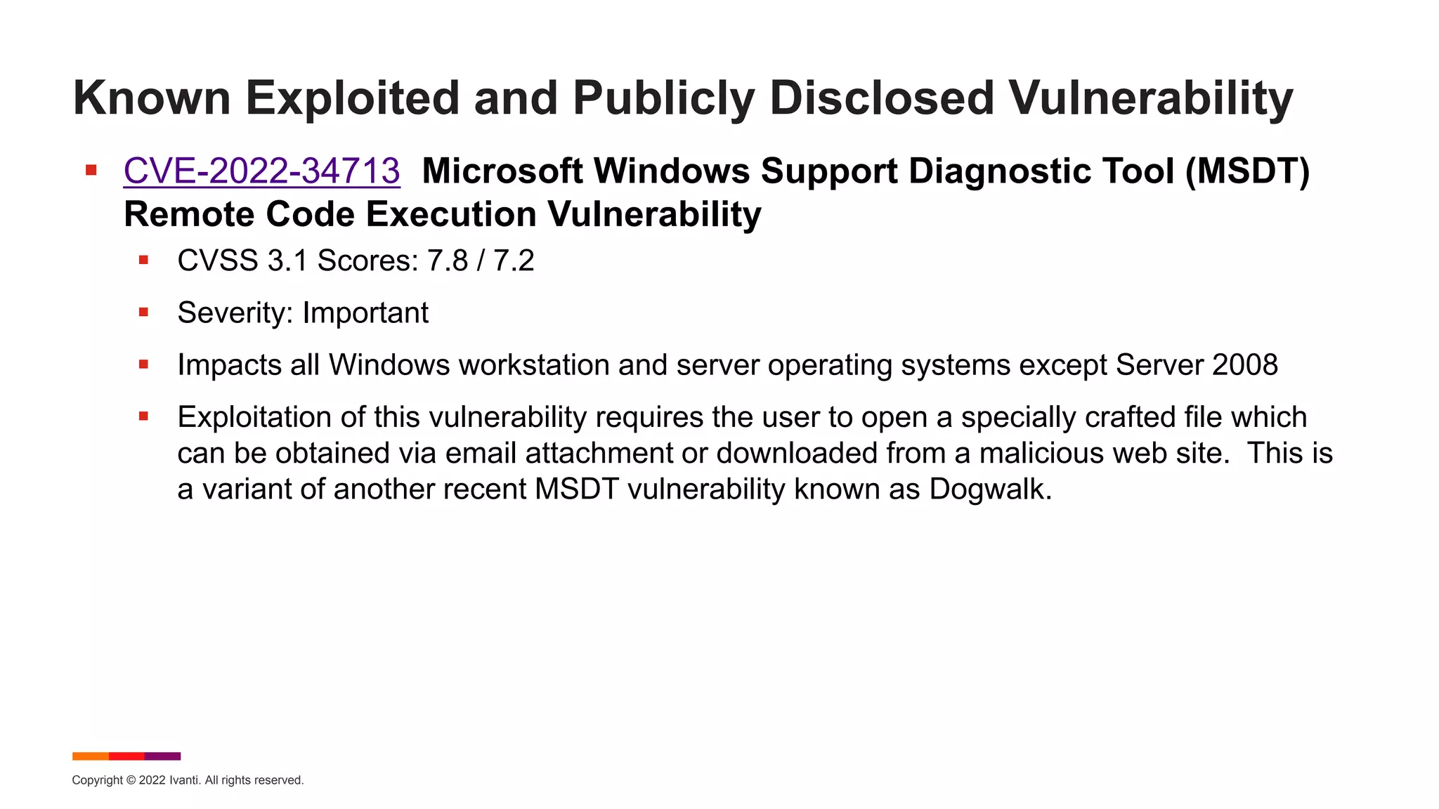 Copyright © 2022 Ivanti. All rights reserved.
Known Exploited and Publicly Disclosed Vulnerability
 CVE-2022-34713 Microsoft Windows Support Diagnostic Tool (MSDT)
Remote Code Execution Vulnerability
 CVSS 3.1 Scores: 7.8 / 7.2
 Severity: Important
 Impacts all Windows workstation and server operating systems except Server 2008
 Exploitation of this vulnerability requires the user to open a specially crafted file which
can be obtained via email attachment or downloaded from a malicious web site. This is
a variant of another recent MSDT vulnerability known as Dogwalk.
 