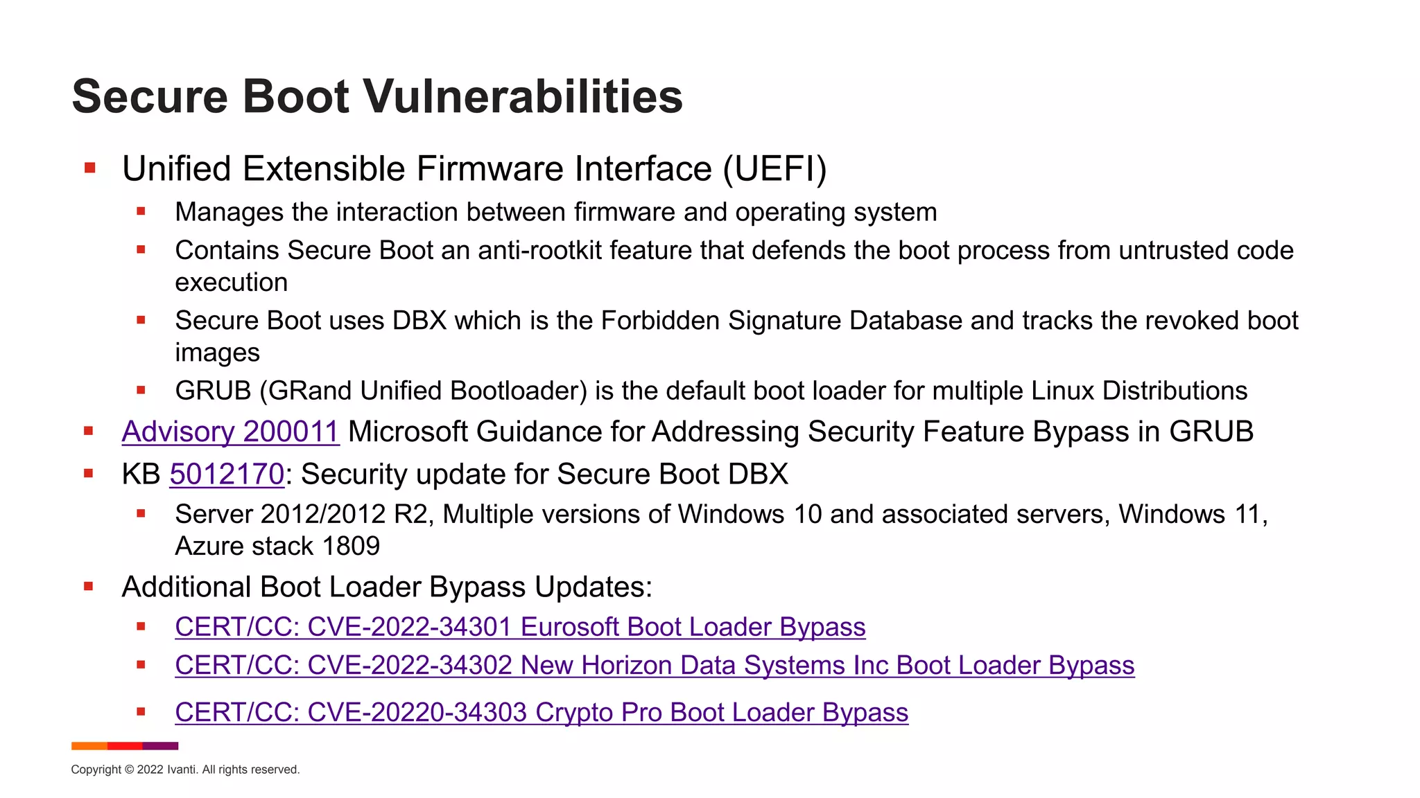 Copyright © 2022 Ivanti. All rights reserved.
Secure Boot Vulnerabilities
 Unified Extensible Firmware Interface (UEFI)
 Manages the interaction between firmware and operating system
 Contains Secure Boot an anti-rootkit feature that defends the boot process from untrusted code
execution
 Secure Boot uses DBX which is the Forbidden Signature Database and tracks the revoked boot
images
 GRUB (GRand Unified Bootloader) is the default boot loader for multiple Linux Distributions
 Advisory 200011 Microsoft Guidance for Addressing Security Feature Bypass in GRUB
 KB 5012170: Security update for Secure Boot DBX
 Server 2012/2012 R2, Multiple versions of Windows 10 and associated servers, Windows 11,
Azure stack 1809
 Additional Boot Loader Bypass Updates:
 CERT/CC: CVE-2022-34301 Eurosoft Boot Loader Bypass
 CERT/CC: CVE-2022-34302 New Horizon Data Systems Inc Boot Loader Bypass
 CERT/CC: CVE-20220-34303 Crypto Pro Boot Loader Bypass
 
