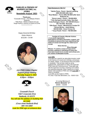 FAMILIES & FRIENDS OF
MURDER VICTIMS, Inc.
(FFMV)
Newsletter August 2023
Thank-you:
*Crosswalk Church – Tim Gillespie (Pastor)
Redlands
* Ellie Rossi – Mother of David and Lisa
*Angel Huerta in memory of Victims of Crime
------------------------
Happy Heavenly Birthday
Ruben Mojarro
8/12/36 – 2-8-99
Join FFMV Colton Chapter
Support group meeting
Thursday August 3, 2023
6:30pm – 8:00pm
Crosswalk Church
10421 Corporate Drive
Redlands, CA 92373
You will see the address on building that
we meet.
(Cross street Redlands Blvd)
909-754-6969
Look for PINK sign on entrance door
Need Someone to Talk To?
* Bertha Flores - Parent - Spanish speaking
(909) 200-5499 (after 3pm)
*Rose Madsen – Parent (909) 798-4803 (after 4pm)
Redlands CA
*Donna Lozano - Parent – 760-660-9054
* Palm Springs/Coachella Valley 10am-9pm
*Linda Rodriguez -Parent – 951-369-0010-Home –
951-732-3255 - Riverside
* Ellie Rossi - Parent - 909-810-8133 Yucaipa CA
* Richard McVoy – Adult Sibling –
909-503-5456 – Grand Terrace CA
* Tanya Powell - Parent – 760-596-2292-
Families & Friends of Murder Victims:
A non-profit organization
Dedicated to providing information, support, and
friendship to persons who have experienced the
death of a loved one through the violent act of
murder
Share Sorrow…..
Share Strength
Mission: To restore a sense of hope and to
provide a pathway to well-being to those who
have lost a loved one to murder and to those who
are victims of attempted murder.
Love Gifts
Love gifts are a specific tax deductible donation made
to the memory of a loved one’s birthday, anniversary
of a death, holiday, or just because which are posted
in newsletter. They are also made by caring
professionals, organizations to help in the work that
FFMV does with victims/survivors. These gifts help
with the expenses incurred in reaching out to others
and operating expenses. When making out a check,
please make payable to FFMV and note Love Gift on
check or envelope.
Love Gifts can be mailed to FFMV-
P.O. Box 11222 San Bernardino, Ca. - 92423-1222
In Loving Memory of
Ramon Quezada “Jr”
8/8/85 – 1/22/06
 