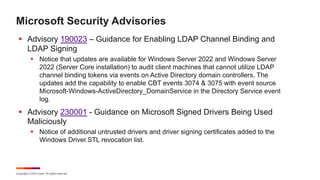 Copyright © 2023 Ivanti. All rights reserved.
Microsoft Security Advisories
§ Advisory 190023 – Guidance for Enabling LDAP Channel Binding and
LDAP Signing
§ Notice that updates are available for Windows Server 2022 and Windows Server
2022 (Server Core installation) to audit client machines that cannot utilize LDAP
channel binding tokens via events on Active Directory domain controllers. The
updates add the capability to enable CBT events 3074 & 3075 with event source
Microsoft-Windows-ActiveDirectory_DomainService in the Directory Service event
log.
§ Advisory 230001 - Guidance on Microsoft Signed Drivers Being Used
Maliciously
§ Notice of additional untrusted drivers and driver signing certificates added to the
Windows Driver.STL revocation list.
 