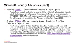 Copyright © 2023 Ivanti. All rights reserved.
Microsoft Security Advisories (cont)
§ Advisory 230003 – Microsoft Office Defense in Depth Update
§ This defense in depth update is not a vulnerability, but installing this update stops the
attack chain leading to the Windows Search security feature bypass vulnerability
(CVE-2023-36884). Microsoft recommends installing the Office updates discussed in
this advisory as well as installing the Windows updates from August 2023.
§ Advisory 230004 - Memory Integrity System Readiness Scan Tool
Defense in Depth Update
§ The Memory Integrity System Readiness Scan Tool (hvciscan_amd64.exe and
hvciscan_arm64.exe) is used to check for compatibility issues with memory integrity,
also known as hypervisor-protected code integrity (HVCI). The original version was
published without a RSRC section, which contains resource information for a module.
The new version addresses this issue. Please see Driver compatibility with memory
integrity and VBS for more information.
 
