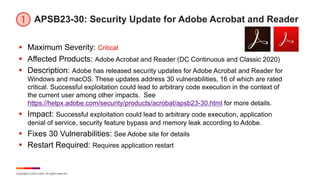 Copyright © 2023 Ivanti. All rights reserved.
APSB23-30: Security Update for Adobe Acrobat and Reader
§ Maximum Severity: Critical
§ Affected Products: Adobe Acrobat and Reader (DC Continuous and Classic 2020)
§ Description: Adobe has released security updates for Adobe Acrobat and Reader for
Windows and macOS. These updates address 30 vulnerabilities, 16 of which are rated
critical. Successful exploitation could lead to arbitrary code execution in the context of
the current user among other impacts. See
https://helpx.adobe.com/security/products/acrobat/apsb23-30.html for more details.
§ Impact: Successful exploitation could lead to arbitrary code execution, application
denial of service, security feature bypass and memory leak according to Adobe.
§ Fixes 30 Vulnerabilities: See Adobe site for details
§ Restart Required: Requires application restart
 