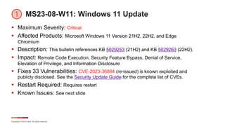 Copyright © 2023 Ivanti. All rights reserved.
MS23-08-W11: Windows 11 Update
§ Maximum Severity: Critical
§ Affected Products: Microsoft Windows 11 Version 21H2, 22H2, and Edge
Chromium
§ Description: This bulletin references KB 5029253 (21H2) and KB 5029263 (22H2).
§ Impact: Remote Code Execution, Security Feature Bypass, Denial of Service,
Elevation of Privilege, and Information Disclosure
§ Fixes 33 Vulnerabilities: CVE-2023-36884 (re-issued) is known exploited and
publicly disclosed. See the Security Update Guide for the complete list of CVEs.
§ Restart Required: Requires restart
§ Known Issues: See next slide
 