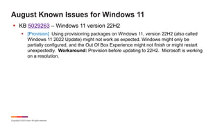 Copyright © 2023 Ivanti. All rights reserved.
August Known Issues for Windows 11
§ KB 5029263 – Windows 11 version 22H2
§ [Provision] Using provisioning packages on Windows 11, version 22H2 (also called
Windows 11 2022 Update) might not work as expected. Windows might only be
partially configured, and the Out Of Box Experience might not finish or might restart
unexpectedly. Workaround: Provision before updating to 22H2. Microsoft is working
on a resolution.
 