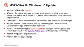 Copyright © 2023 Ivanti. All rights reserved.
MS23-08-W10: Windows 10 Update
§ Maximum Severity: Critical
§ Affected Products: Microsoft Windows 10 Versions 1607, 1809, 21H1, 21H2,
Server 2016, Server 2019, Server 2022, Server 2022 Datacenter: Azure Edition and
Edge Chromium
§ Description: This bulletin references 6 KB articles. See KBs for the list of changes.
§ Impact: Remote Code Execution, Security Feature Bypass, Denial of Service,
Elevation of Privilege, and Information Disclosure
§ Fixes 33 Vulnerabilities: CVE-2023-36884 (re-issued) is known exploited and
publicly disclosed. See the Security Update Guide for the complete list of CVEs.
§ Restart Required: Requires restart
§ Known Issues: See next slide
 