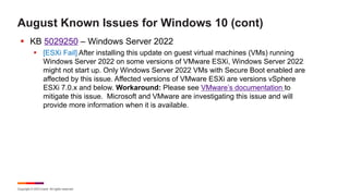 Copyright © 2023 Ivanti. All rights reserved.
August Known Issues for Windows 10 (cont)
§ KB 5029250 – Windows Server 2022
§ [ESXi Fail] After installing this update on guest virtual machines (VMs) running
Windows Server 2022 on some versions of VMware ESXi, Windows Server 2022
might not start up. Only Windows Server 2022 VMs with Secure Boot enabled are
affected by this issue. Affected versions of VMware ESXi are versions vSphere
ESXi 7.0.x and below. Workaround: Please see VMware’s documentation to
mitigate this issue. Microsoft and VMware are investigating this issue and will
provide more information when it is available.
 