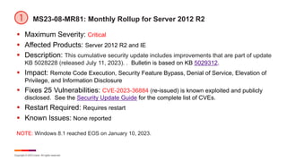 Copyright © 2023 Ivanti. All rights reserved.
MS23-08-MR81: Monthly Rollup for Server 2012 R2
§ Maximum Severity: Critical
§ Affected Products: Server 2012 R2 and IE
§ Description: This cumulative security update includes improvements that are part of update
KB 5028228 (released July 11, 2023). . Bulletin is based on KB 5029312.
§ Impact: Remote Code Execution, Security Feature Bypass, Denial of Service, Elevation of
Privilege, and Information Disclosure
§ Fixes 25 Vulnerabilities: CVE-2023-36884 (re-issued) is known exploited and publicly
disclosed. See the Security Update Guide for the complete list of CVEs.
§ Restart Required: Requires restart
§ Known Issues: None reported
NOTE: Windows 8.1 reached EOS on January 10, 2023.
 