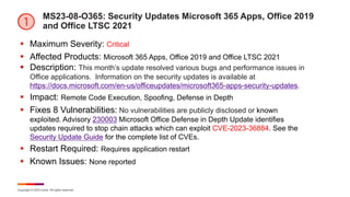 Copyright © 2023 Ivanti. All rights reserved.
MS23-08-O365: Security Updates Microsoft 365 Apps, Office 2019
and Office LTSC 2021
§ Maximum Severity: Critical
§ Affected Products: Microsoft 365 Apps, Office 2019 and Office LTSC 2021
§ Description: This month’s update resolved various bugs and performance issues in
Office applications. Information on the security updates is available at
https://docs.microsoft.com/en-us/officeupdates/microsoft365-apps-security-updates.
§ Impact: Remote Code Execution, Spoofing, Defense in Depth
§ Fixes 8 Vulnerabilities: No vulnerabilities are publicly disclosed or known
exploited. Advisory 230003 Microsoft Office Defense in Depth Update identifies
updates required to stop chain attacks which can exploit CVE-2023-36884. See the
Security Update Guide for the complete list of CVEs.
§ Restart Required: Requires application restart
§ Known Issues: None reported
 