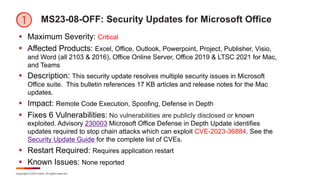 Copyright © 2023 Ivanti. All rights reserved.
MS23-08-OFF: Security Updates for Microsoft Office
§ Maximum Severity: Critical
§ Affected Products: Excel, Office, Outlook, Powerpoint, Project, Publisher, Visio,
and Word (all 2103 & 2016), Office Online Server, Office 2019 & LTSC 2021 for Mac,
and Teams
§ Description: This security update resolves multiple security issues in Microsoft
Office suite. This bulletin references 17 KB articles and release notes for the Mac
updates.
§ Impact: Remote Code Execution, Spoofing, Defense in Depth
§ Fixes 6 Vulnerabilities: No vulnerabilities are publicly disclosed or known
exploited. Advisory 230003 Microsoft Office Defense in Depth Update identifies
updates required to stop chain attacks which can exploit CVE-2023-36884. See the
Security Update Guide for the complete list of CVEs.
§ Restart Required: Requires application restart
§ Known Issues: None reported
 