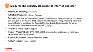 Copyright © 2023 Ivanti. All rights reserved.
MS23-08-IE: Security Updates for Internet Explorer
§ Maximum Severity: Important
§ Affected Products: Internet Explorer 11
§ Description: The improvements that are included in this Internet Explorer update are
also included in the August 2023 Security Monthly Quality Rollup. Installing either this
Internet Explorer update or the Security Monthly Quality Rollup installs the same
improvements. This bulletin references KB 5029243.
§ Impact: Security Feature Bypass
§ Fixes 1 Vulnerability: CVE-2023-35384 is fixed in this update and is not known
exploited or publicly disclosed.
§ Restart Required: Requires browser restart
§ Known Issues: None reported
 