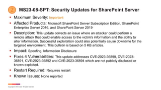 Copyright © 2023 Ivanti. All rights reserved.
MS23-08-SPT: Security Updates for SharePoint Server
§ Maximum Severity: Important
§ Affected Products: Microsoft SharePoint Server Subscription Edition, SharePoint
Enterprise Server 2016, and SharePoint Server 2019
§ Description: This update corrects an issue where an attacker could perform a
remote attack that could enable access to the victim's information and the ability to
alter information. Successful exploitation could also potentially cause downtime for the
targeted environment. This bulletin is based on 5 KB articles.
§ Impact: Spoofing, Information Disclosure
§ Fixes 4 Vulnerabilities: This update addresses CVE-2023-36890, CVE-2023-
36891, CVE-2023-36892 and CVE-2023-36894 which are not publicly disclosed or
known exploited.
§ Restart Required: Requires restart
§ Known Issues: None reported
 