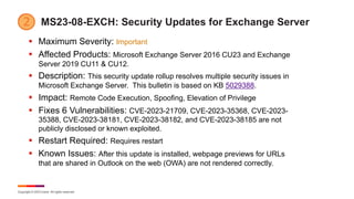 Copyright © 2023 Ivanti. All rights reserved.
MS23-08-EXCH: Security Updates for Exchange Server
§ Maximum Severity: Important
§ Affected Products: Microsoft Exchange Server 2016 CU23 and Exchange
Server 2019 CU11 & CU12.
§ Description: This security update rollup resolves multiple security issues in
Microsoft Exchange Server. This bulletin is based on KB 5029388.
§ Impact: Remote Code Execution, Spoofing, Elevation of Privilege
§ Fixes 6 Vulnerabilities: CVE-2023-21709, CVE-2023-35368, CVE-2023-
35388, CVE-2023-38181, CVE-2023-38182, and CVE-2023-38185 are not
publicly disclosed or known exploited.
§ Restart Required: Requires restart
§ Known Issues: After this update is installed, webpage previews for URLs
that are shared in Outlook on the web (OWA) are not rendered correctly.
 