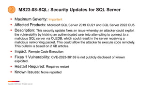 Copyright © 2023 Ivanti. All rights reserved.
MS23-08-SQL: Security Updates for SQL Server
§ Maximum Severity: Important
§ Affected Products: Microsoft SQL Server 2019 CU21 and SQL Server 2022 CU5
§ Description: This security update fixes an issue whereby an attacker could exploit
the vulnerability by tricking an authenticated user into attempting to connect to a
malicious SQL server via OLEDB, which could result in the server receiving a
malicious networking packet. This could allow the attacker to execute code remotely.
This bulletin is based on 2 KB articles.
§ Impact: Remote Code Execution
§ Fixes 1 Vulnerability: CVE-2023-38169 is not publicly disclosed or known
exploited.
§ Restart Required: Requires restart
§ Known Issues: None reported
 