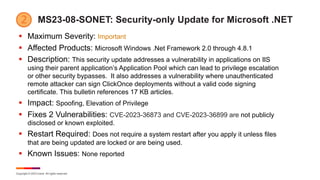 Copyright © 2023 Ivanti. All rights reserved.
MS23-08-SONET: Security-only Update for Microsoft .NET
§ Maximum Severity: Important
§ Affected Products: Microsoft Windows .Net Framework 2.0 through 4.8.1
§ Description: This security update addresses a vulnerability in applications on IIS
using their parent application’s Application Pool which can lead to privilege escalation
or other security bypasses. It also addresses a vulnerability where unauthenticated
remote attacker can sign ClickOnce deployments without a valid code signing
certificate. This bulletin references 17 KB articles.
§ Impact: Spoofing, Elevation of Privilege
§ Fixes 2 Vulnerabilities: CVE-2023-36873 and CVE-2023-36899 are not publicly
disclosed or known exploited.
§ Restart Required: Does not require a system restart after you apply it unless files
that are being updated are locked or are being used.
§ Known Issues: None reported
 