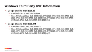 Copyright © 2023 Ivanti. All rights reserved.
Windows Third Party CVE Information
§ Google Chrome 115.0.5790.99
§ CHROME-230719, QGC1150579099
§ Fixes 11 Vulnerabilities: CVE-2023-3727, CVE-2023-3728, CVE-2023-3730, CVE-
2023-3736, CVE-2023-3732, CVE-2023-3738, CVE-2023-3733, CVE-2023-3734,
CVE-2023-3735, CVE-2023-3737, CVE-2023-3740
§ Google Chrome 115.0.5790.171
§ CHROME-230803, QGC11505790171
§ Fixes 11 Vulnerabilities: CVE-2023-4068, CVE-2023-4071, CVE-2023-4069, CVE-
2023-4072, CVE-2023-4070, CVE-2023-4073, CVE-2023-4078, CVE-2023-4074,
CVE-2023-4075, CVE-2023-4076, CVE-2023-4077
 