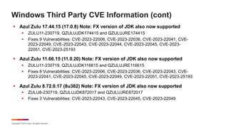 Copyright © 2023 Ivanti. All rights reserved.
Windows Third Party CVE Information (cont)
§ Azul Zulu 17.44.15 (17.0.8) Note: FX version of JDK also now supported
§ ZULU11-230719, QZULUJDK174415 and QZULUJRE174415
§ Fixes 9 Vulnerabilities: CVE-2023-22006, CVE-2023-22036, CVE-2023-22041, CVE-
2023-22049, CVE-2023-22043, CVE-2023-22044, CVE-2023-22045, CVE-2023-
22051, CVE-2023-25193
§ Azul Zulu 11.66.15 (11.0.20) Note: FX version of JDK also now supported
§ ZULU11-230719, QZULUJDK116615 and QZULUJRE116615
§ Fixes 8 Vulnerabilities: CVE-2023-22006, CVE-2023-22036, CVE-2023-22043, CVE-
2023-22041, CVE-2023-22045, CVE-2023-22049, CVE-2023-22051, CVE-2023-25193
§ Azul Zulu 8.72.0.17 (8u382) Note: FX version of JDK also now supported
§ ZULU8-230719, QZULUJDK872017 and QZULUJRE872017
§ Fixes 3 Vulnerabilities: CVE-2023-22043, CVE-2023-22045, CVE-2023-22049
 