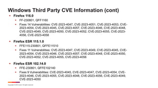 Copyright © 2023 Ivanti. All rights reserved.
Windows Third Party CVE Information (cont)
§ Firefox 116.0
§ FF-230801, QFF1160
§ Fixes 14 Vulnerabilities: CVE-2023-4047, CVE-2023-4051, CVE-2023-4053, CVE-
2023-4054, CVE-2023-4045, CVE-2023-4057, CVE-2023-4046, CVE-2023-4048,
CVE-2023-4049, CVE-2023-4050, CVE-2023-4052, CVE-2023-4055, CVE-2023-
4056, CVE-2023-4058
§ Firefox ESR 115.1.0
§ FFE115-230801, QFFE11510
§ Fixes 11 Vulnerabilities: CVE-2023-4047, CVE-2023-4049, CVE-2023-4045, CVE-
2023-4054, CVE-2023-4046, CVE-2023-4057, CVE-2023-4048, CVE-2023-4050,
CVE-2023-4052, CVE-2023-4055, CVE-2023-4056
§ Firefox ESR 102.14.0
§ FFE-230801, QFFE102140
§ Fixes 9 Vulnerabilities: CVE-2023-4045, CVE-2023-4047, CVE-2023-4054, CVE-
2023-4046, CVE-2023-4055, CVE-2023-4048, CVE-2023-4056, CVE-2023-4049,
CVE-2023-4050
 