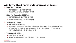 Copyright © 2023 Ivanti. All rights reserved.
Windows Third Party CVE Information (cont)
§ Nitro Pro 13.70.7.60
§ NITRO-230801, QNITRO1370760
§ Fixes 1 Vulnerability: CVE-2023-36664
§ Nitro Pro Enterprise 13.70.7.60
§ NITROE-230801, QNITROE1370760
§ Fixes 1 Vulnerability: CVE-2023-36664
§ SeaMonkey 2.53.17
§ SM-230804, QSM25317
§ Fixes 10 Vulnerabilities: CVE-2023-11709, CVE-2023-11712, CVE-2023-11711, CVE-
2023-11729, CVE-2023-11713, CVE-2023-11730, CVE-2023-11715, CVE-2023-
11717, CVE-2023-11719, CVE-2023-9811
§ Thunderbird 115.0.1
§ TB-230720, QTB11501
§ Fixes 2 Vulnerabilities: CVE-2023-3417, CVE-2023-3600
 