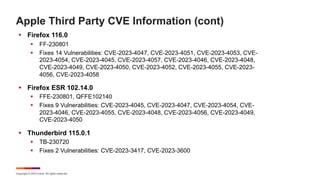 Copyright © 2023 Ivanti. All rights reserved.
Apple Third Party CVE Information (cont)
§ Firefox 116.0
§ FF-230801
§ Fixes 14 Vulnerabilities: CVE-2023-4047, CVE-2023-4051, CVE-2023-4053, CVE-
2023-4054, CVE-2023-4045, CVE-2023-4057, CVE-2023-4046, CVE-2023-4048,
CVE-2023-4049, CVE-2023-4050, CVE-2023-4052, CVE-2023-4055, CVE-2023-
4056, CVE-2023-4058
§ Firefox ESR 102.14.0
§ FFE-230801, QFFE102140
§ Fixes 9 Vulnerabilities: CVE-2023-4045, CVE-2023-4047, CVE-2023-4054, CVE-
2023-4046, CVE-2023-4055, CVE-2023-4048, CVE-2023-4056, CVE-2023-4049,
CVE-2023-4050
§ Thunderbird 115.0.1
§ TB-230720
§ Fixes 2 Vulnerabilities: CVE-2023-3417, CVE-2023-3600
 