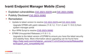 Copyright © 2023 Ivanti. All rights reserved.
Ivanti Endpoint Manager Mobile (Core)
§ Exploited vulnerabilities CVE-2023-35078 and CVE-2023-35081
§ Publicly Disclosed CVE-2023-35082
§ Remediation
§ Update to latest version to resolve CVE-2023-35078 and CVE-2023-35081
Upgrade EPMM with patch releases (11.8.1.2, 11.9.1.2 and 11.10.0.3) from
system manager portal
§ Run RPM Script to resolve CVE-2023-35082
§ EPMM Unsupported Releases (<11.8.1.1)
Upgrade to the latest version of EPMM to ensure you have the latest security
and stability fixes. More information about upgrading can be found here:
https://help.ivanti.com/mi/help/en_us/core/11.x/rn/CoreConnectorReleaseNot
es/Support_and_compatibility.htm
 