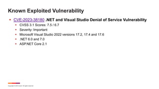 Copyright © 2023 Ivanti. All rights reserved.
Known Exploited Vulnerability
§ CVE-2023-38180 .NET and Visual Studio Denial of Service Vulnerability
§ CVSS 3.1 Scores: 7.5 / 6.7
§ Severity: Important
§ Microsoft Visual Studio 2022 versions 17.2, 17.4 and 17.6
§ .NET 6.0 and 7.0
§ ASP.NET Core 2.1
 
