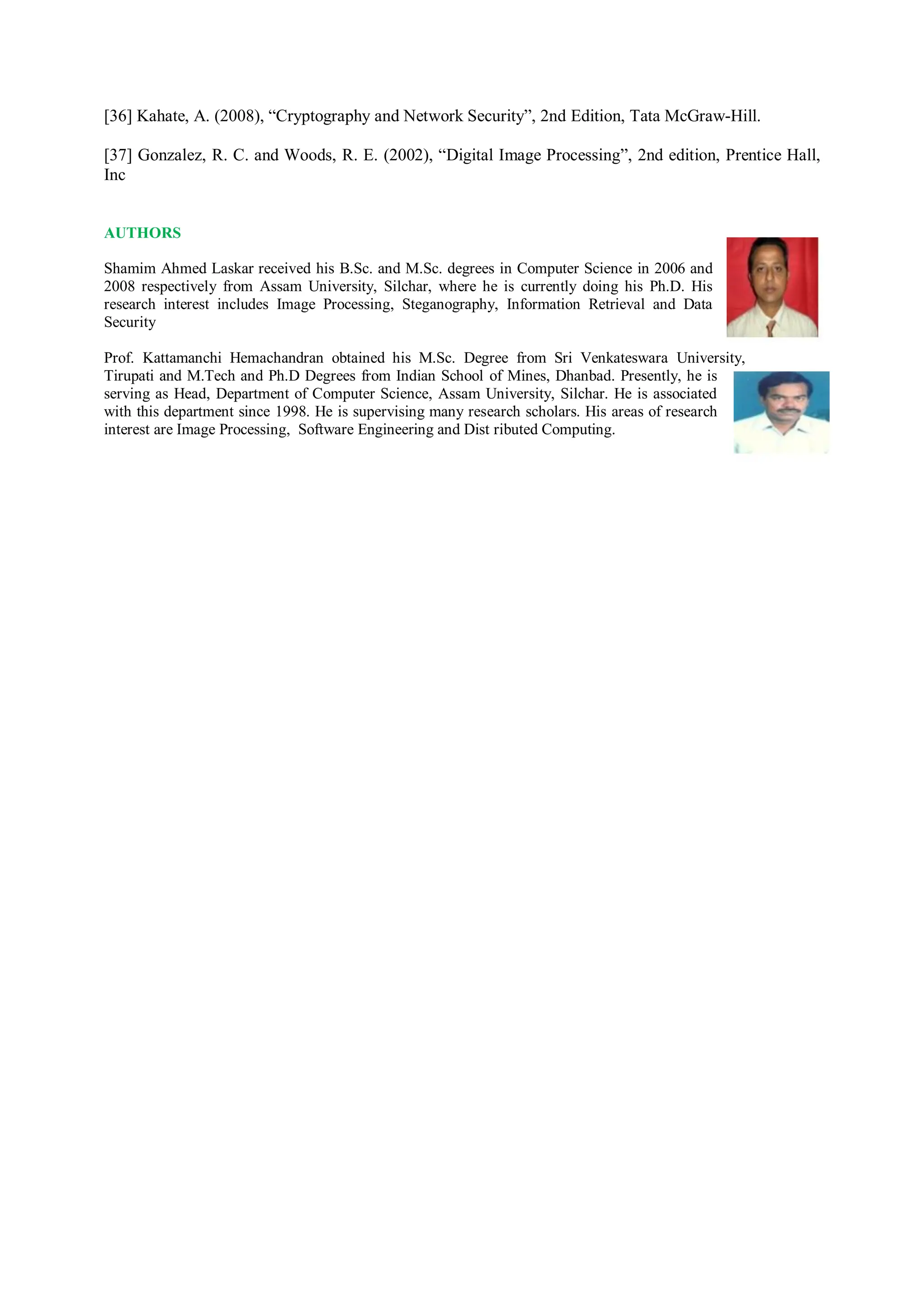 [36] Kahate, A. (2008), “Cryptography and Network Security”, 2nd Edition, Tata McGraw-Hill.
[37] Gonzalez, R. C. and Woods, R. E. (2002), “Digital Image Processing”, 2nd edition, Prentice Hall,
Inc
AUTHORS
Shamim Ahmed Laskar received his B.Sc. and M.Sc. degrees in Computer Science in 2006 and
2008 respectively from Assam University, Silchar, where he is currently doing his Ph.D. His
research interest includes Image Processing, Steganography, Information Retrieval and Data
Security
Prof. Kattamanchi Hemachandran obtained his M.Sc. Degree from Sri Venkateswara University,
Tirupati and M.Tech and Ph.D Degrees from Indian School of Mines, Dhanbad. Presently, he is
serving as Head, Department of Computer Science, Assam University, Silchar. He is associated
with this department since 1998. He is supervising many research scholars. His areas of research
interest are Image Processing, Software Engineering and Dist ributed Computing.
 