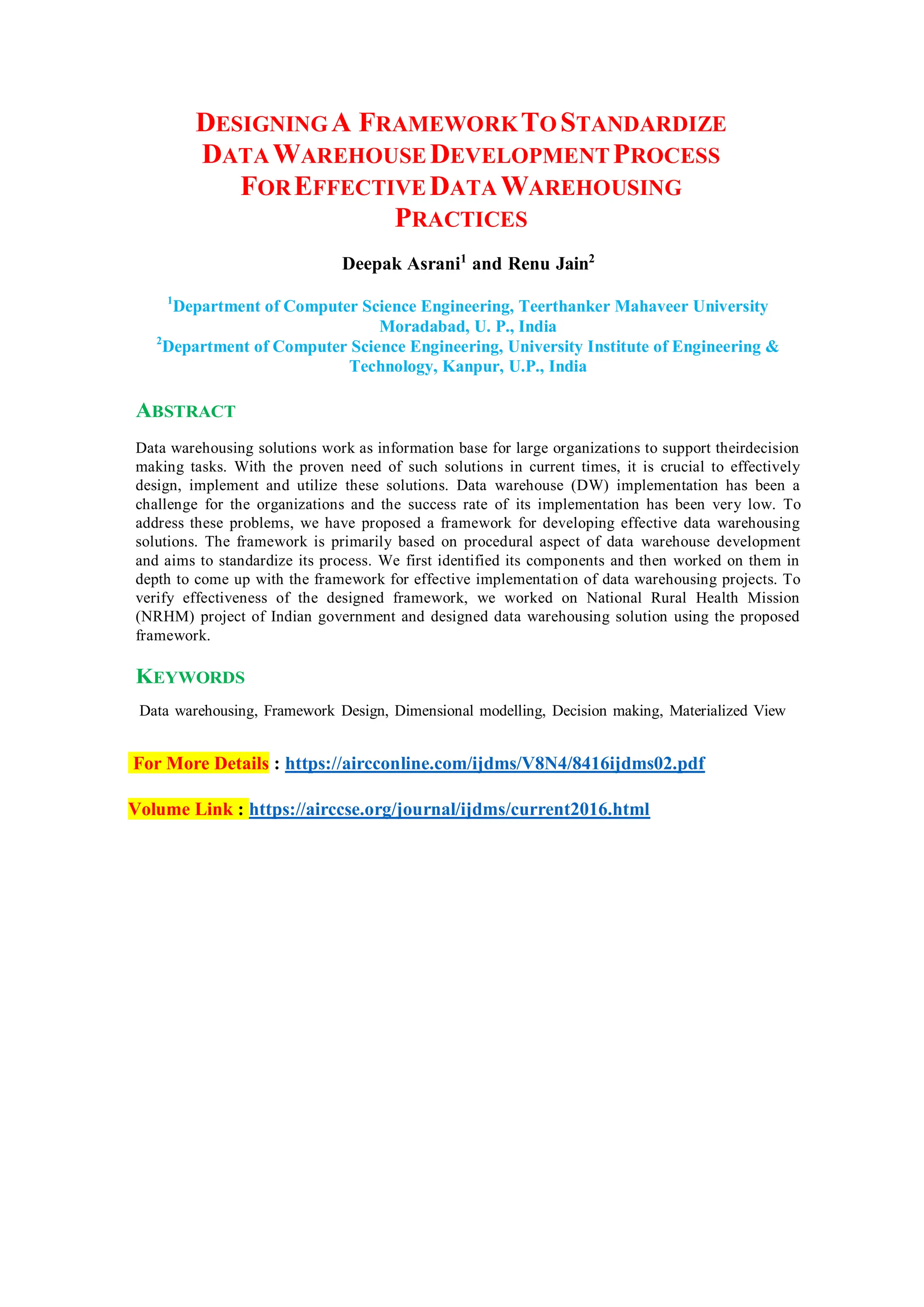 DESIGNINGA FRAMEWORKTO STANDARDIZE
DATAWAREHOUSE DEVELOPMENTPROCESS
FOREFFECTIVE DATA WAREHOUSING
PRACTICES
Deepak Asrani1
and Renu Jain2
1
Department of Computer Science Engineering, Teerthanker Mahaveer University
Moradabad, U. P., India
2
Department of Computer Science Engineering, University Institute of Engineering &
Technology, Kanpur, U.P., India
ABSTRACT
Data warehousing solutions work as information base for large organizations to support theirdecision
making tasks. With the proven need of such solutions in current times, it is crucial to effectively
design, implement and utilize these solutions. Data warehouse (DW) implementation has been a
challenge for the organizations and the success rate of its implementation has been very low. To
address these problems, we have proposed a framework for developing effective data warehousing
solutions. The framework is primarily based on procedural aspect of data warehouse development
and aims to standardize its process. We first identified its components and then worked on them in
depth to come up with the framework for effective implementation of data warehousing projects. To
verify effectiveness of the designed framework, we worked on National Rural Health Mission
(NRHM) project of Indian government and designed data warehousing solution using the proposed
framework.
KEYWORDS
Data warehousing, Framework Design, Dimensional modelling, Decision making, Materialized View
For More Details : https://aircconline.com/ijdms/V8N4/8416ijdms02.pdf
Volume Link : https://airccse.org/journal/ijdms/current2016.html
 
