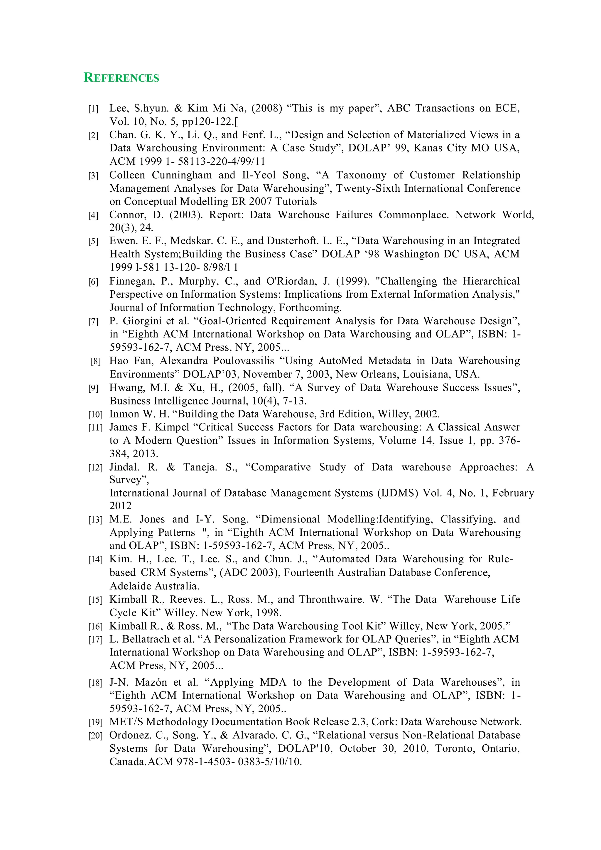 REFERENCES
[1] Lee, S.hyun. & Kim Mi Na, (2008) “This is my paper”, ABC Transactions on ECE,
Vol. 10, No. 5, pp120-122.[
[2] Chan. G. K. Y., Li. Q., and Fenf. L., “Design and Selection of Materialized Views in a
Data Warehousing Environment: A Case Study”, DOLAP’ 99, Kanas City MO USA,
ACM 1999 1- 58113-220-4/99/11
[3] Colleen Cunningham and Il-Yeol Song, “A Taxonomy of Customer Relationship
Management Analyses for Data Warehousing”, Twenty-Sixth International Conference
on Conceptual Modelling ER 2007 Tutorials
[4] Connor, D. (2003). Report: Data Warehouse Failures Commonplace. Network World,
20(3), 24.
[5] Ewen. E. F., Medskar. C. E., and Dusterhoft. L. E., “Data Warehousing in an Integrated
Health System;Building the Business Case” DOLAP ‘98 Washington DC USA, ACM
1999 l-581 13-120- 8/98/l 1
[6] Finnegan, P., Murphy, C., and O'Riordan, J. (1999). "Challenging the Hierarchical
Perspective on Information Systems: Implications from External Information Analysis,"
Journal of Information Technology, Forthcoming.
[7] P. Giorgini et al. “Goal-Oriented Requirement Analysis for Data Warehouse Design”,
in “Eighth ACM International Workshop on Data Warehousing and OLAP”, ISBN: 1-
59593-162-7, ACM Press, NY, 2005...
[8] Hao Fan, Alexandra Poulovassilis “Using AutoMed Metadata in Data Warehousing
Environments” DOLAP’03, November 7, 2003, New Orleans, Louisiana, USA.
[9] Hwang, M.I. & Xu, H., (2005, fall). “A Survey of Data Warehouse Success Issues”,
Business Intelligence Journal, 10(4), 7-13.
[10] Inmon W. H. “Building the Data Warehouse, 3rd Edition, Willey, 2002.
[11] James F. Kimpel “Critical Success Factors for Data warehousing: A Classical Answer
to A Modern Question” Issues in Information Systems, Volume 14, Issue 1, pp. 376-
384, 2013.
[12] Jindal. R. & Taneja. S., “Comparative Study of Data warehouse Approaches: A
Survey”,
International Journal of Database Management Systems (IJDMS) Vol. 4, No. 1, February
2012
[13] M.E. Jones and I-Y. Song. “Dimensional Modelling:Identifying, Classifying, and
Applying Patterns ", in “Eighth ACM International Workshop on Data Warehousing
and OLAP”, ISBN: 1-59593-162-7, ACM Press, NY, 2005..
[14] Kim. H., Lee. T., Lee. S., and Chun. J., “Automated Data Warehousing for Rule-
based CRM Systems”, (ADC 2003), Fourteenth Australian Database Conference,
Adelaide Australia.
[15] Kimball R., Reeves. L., Ross. M., and Thronthwaire. W. “The Data Warehouse Life
Cycle Kit” Willey. New York, 1998.
[16] Kimball R., & Ross. M., “The Data Warehousing Tool Kit” Willey, New York, 2005.”
[17] L. Bellatrach et al. “A Personalization Framework for OLAP Queries”, in “Eighth ACM
International Workshop on Data Warehousing and OLAP”, ISBN: 1-59593-162-7,
ACM Press, NY, 2005...
[18] J-N. Mazón et al. “Applying MDA to the Development of Data Warehouses”, in
“Eighth ACM International Workshop on Data Warehousing and OLAP”, ISBN: 1-
59593-162-7, ACM Press, NY, 2005..
[19] MET/S Methodology Documentation Book Release 2.3, Cork: Data Warehouse Network.
[20] Ordonez. C., Song. Y., & Alvarado. C. G., “Relational versus Non-Relational Database
Systems for Data Warehousing”, DOLAP'10, October 30, 2010, Toronto, Ontario,
Canada.ACM 978-1-4503- 0383-5/10/10.
 