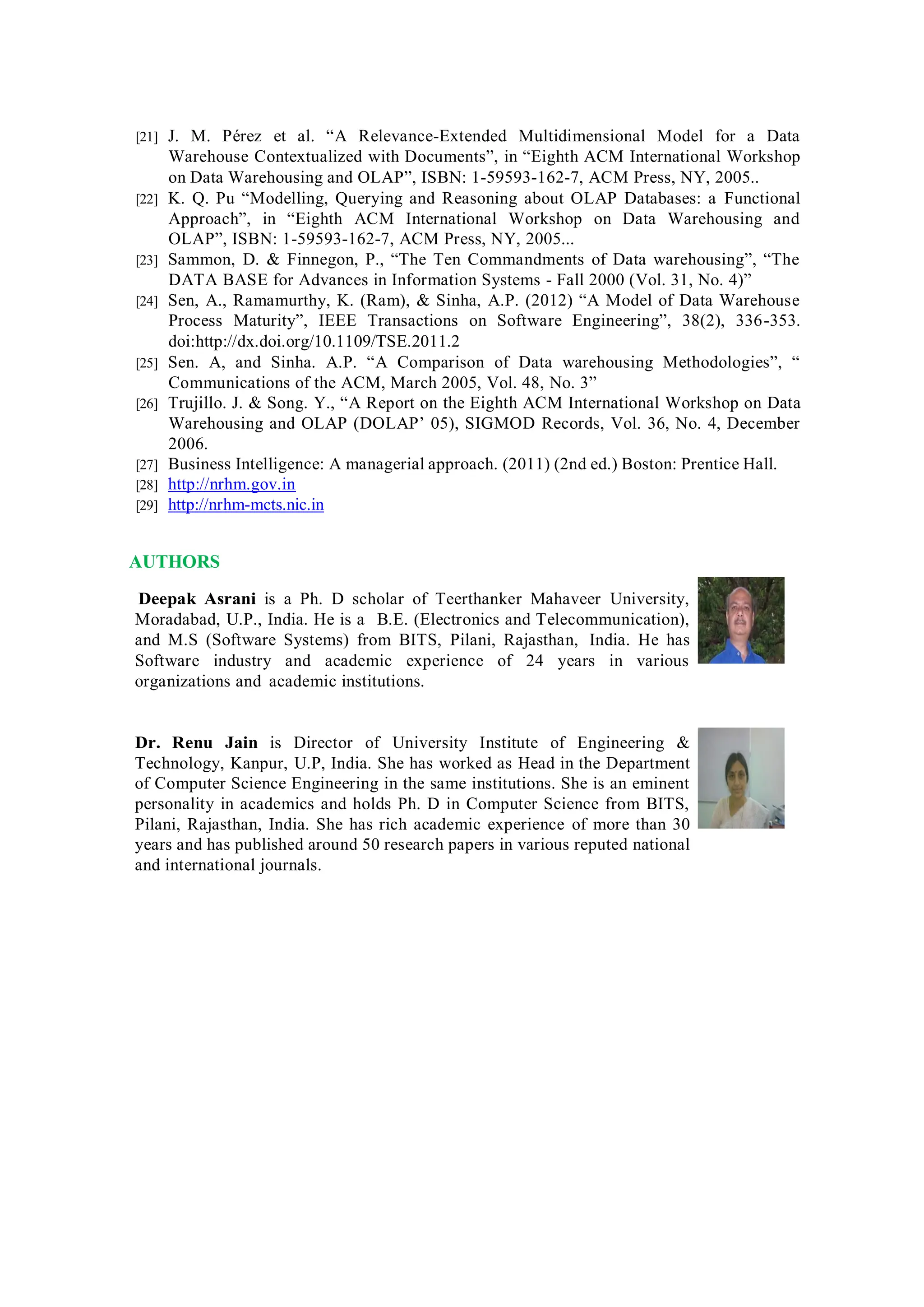 [21] J. M. Pérez et al. “A Relevance-Extended Multidimensional Model for a Data
Warehouse Contextualized with Documents”, in “Eighth ACM International Workshop
on Data Warehousing and OLAP”, ISBN: 1-59593-162-7, ACM Press, NY, 2005..
[22] K. Q. Pu “Modelling, Querying and Reasoning about OLAP Databases: a Functional
Approach”, in “Eighth ACM International Workshop on Data Warehousing and
OLAP”, ISBN: 1-59593-162-7, ACM Press, NY, 2005...
[23] Sammon, D. & Finnegon, P., “The Ten Commandments of Data warehousing”, “The
DATA BASE for Advances in Information Systems - Fall 2000 (Vol. 31, No. 4)”
[24] Sen, A., Ramamurthy, K. (Ram), & Sinha, A.P. (2012) “A Model of Data Warehouse
Process Maturity”, IEEE Transactions on Software Engineering”, 38(2), 336-353.
doi:http://dx.doi.org/10.1109/TSE.2011.2
[25] Sen. A, and Sinha. A.P. “A Comparison of Data warehousing Methodologies”, “
Communications of the ACM, March 2005, Vol. 48, No. 3”
[26] Trujillo. J. & Song. Y., “A Report on the Eighth ACM International Workshop on Data
Warehousing and OLAP (DOLAP’ 05), SIGMOD Records, Vol. 36, No. 4, December
2006.
[27] Business Intelligence: A managerial approach. (2011) (2nd ed.) Boston: Prentice Hall.
[28] http://nrhm.gov.in
[29] http://nrhm-mcts.nic.in
AUTHORS
Deepak Asrani is a Ph. D scholar of Teerthanker Mahaveer University,
Moradabad, U.P., India. He is a B.E. (Electronics and Telecommunication),
and M.S (Software Systems) from BITS, Pilani, Rajasthan, India. He has
Software industry and academic experience of 24 years in various
organizations and academic institutions.
Dr. Renu Jain is Director of University Institute of Engineering &
Technology, Kanpur, U.P, India. She has worked as Head in the Department
of Computer Science Engineering in the same institutions. She is an eminent
personality in academics and holds Ph. D in Computer Science from BITS,
Pilani, Rajasthan, India. She has rich academic experience of more than 30
years and has published around 50 research papers in various reputed national
and international journals.
 