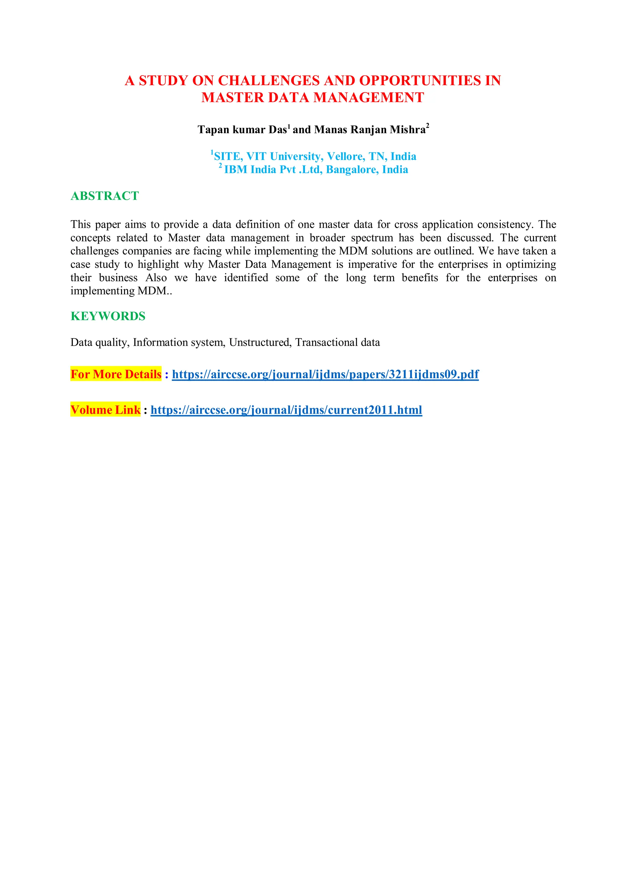 A STUDY ON CHALLENGES AND OPPORTUNITIES IN
MASTER DATA MANAGEMENT
Tapan kumar Das1
and Manas Ranjan Mishra2
1
SITE, VIT University, Vellore, TN, India
2
IBM India Pvt .Ltd, Bangalore, India
ABSTRACT
This paper aims to provide a data definition of one master data for cross application consistency. The
concepts related to Master data management in broader spectrum has been discussed. The current
challenges companies are facing while implementing the MDM solutions are outlined. We have taken a
case study to highlight why Master Data Management is imperative for the enterprises in optimizing
their business Also we have identified some of the long term benefits for the enterprises on
implementing MDM..
KEYWORDS
Data quality, Information system, Unstructured, Transactional data
For More Details : https://airccse.org/journal/ijdms/papers/3211ijdms09.pdf
Volume Link : https://airccse.org/journal/ijdms/current2011.html
 