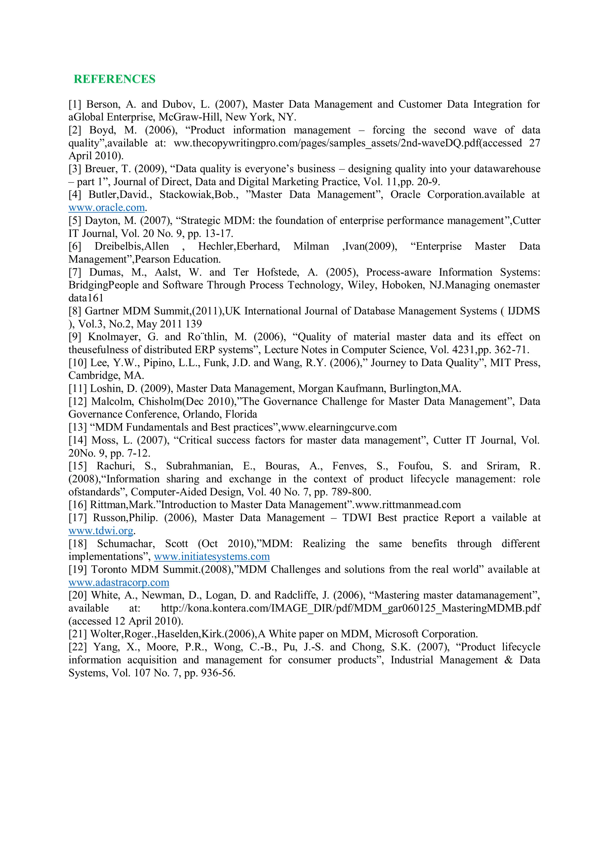 REFERENCES
[1] Berson, A. and Dubov, L. (2007), Master Data Management and Customer Data Integration for
aGlobal Enterprise, McGraw-Hill, New York, NY.
[2] Boyd, M. (2006), “Product information management – forcing the second wave of data
quality”,available at: ww.thecopywritingpro.com/pages/samples_assets/2nd-waveDQ.pdf(accessed 27
April 2010).
[3] Breuer, T. (2009), “Data quality is everyone’s business – designing quality into your datawarehouse
– part 1”, Journal of Direct, Data and Digital Marketing Practice, Vol. 11,pp. 20-9.
[4] Butler,David., Stackowiak,Bob., ”Master Data Management”, Oracle Corporation.available at
www.oracle.com.
[5] Dayton, M. (2007), “Strategic MDM: the foundation of enterprise performance management”,Cutter
IT Journal, Vol. 20 No. 9, pp. 13-17.
[6] Dreibelbis,Allen , Hechler,Eberhard, Milman ,Ivan(2009), “Enterprise Master Data
Management”,Pearson Education.
[7] Dumas, M., Aalst, W. and Ter Hofstede, A. (2005), Process-aware Information Systems:
BridgingPeople and Software Through Process Technology, Wiley, Hoboken, NJ.Managing onemaster
data161
[8] Gartner MDM Summit,(2011),UK International Journal of Database Management Systems ( IJDMS
), Vol.3, No.2, May 2011 139
[9] Knolmayer, G. and Ro¨thlin, M. (2006), “Quality of material master data and its effect on
theusefulness of distributed ERP systems”, Lecture Notes in Computer Science, Vol. 4231,pp. 362-71.
[10] Lee, Y.W., Pipino, L.L., Funk, J.D. and Wang, R.Y. (2006),” Journey to Data Quality”, MIT Press,
Cambridge, MA.
[11] Loshin, D. (2009), Master Data Management, Morgan Kaufmann, Burlington,MA.
[12] Malcolm, Chisholm(Dec 2010),”The Governance Challenge for Master Data Management”, Data
Governance Conference, Orlando, Florida
[13] “MDM Fundamentals and Best practices”,www.elearningcurve.com
[14] Moss, L. (2007), “Critical success factors for master data management”, Cutter IT Journal, Vol.
20No. 9, pp. 7-12.
[15] Rachuri, S., Subrahmanian, E., Bouras, A., Fenves, S., Foufou, S. and Sriram, R.
(2008),“Information sharing and exchange in the context of product lifecycle management: role
ofstandards”, Computer-Aided Design, Vol. 40 No. 7, pp. 789-800.
[16] Rittman,Mark.”Introduction to Master Data Management”.www.rittmanmead.com
[17] Russon,Philip. (2006), Master Data Management – TDWI Best practice Report a vailable at
www.tdwi.org.
[18] Schumachar, Scott (Oct 2010),”MDM: Realizing the same benefits through different
implementations”, www.initiatesystems.com
[19] Toronto MDM Summit.(2008),”MDM Challenges and solutions from the real world” available at
www.adastracorp.com
[20] White, A., Newman, D., Logan, D. and Radcliffe, J. (2006), “Mastering master datamanagement”,
available at: http://kona.kontera.com/IMAGE_DIR/pdf/MDM_gar060125_MasteringMDMB.pdf
(accessed 12 April 2010).
[21] Wolter,Roger.,Haselden,Kirk.(2006),A White paper on MDM, Microsoft Corporation.
[22] Yang, X., Moore, P.R., Wong, C.-B., Pu, J.-S. and Chong, S.K. (2007), “Product lifecycle
information acquisition and management for consumer products”, Industrial Management & Data
Systems, Vol. 107 No. 7, pp. 936-56.
 