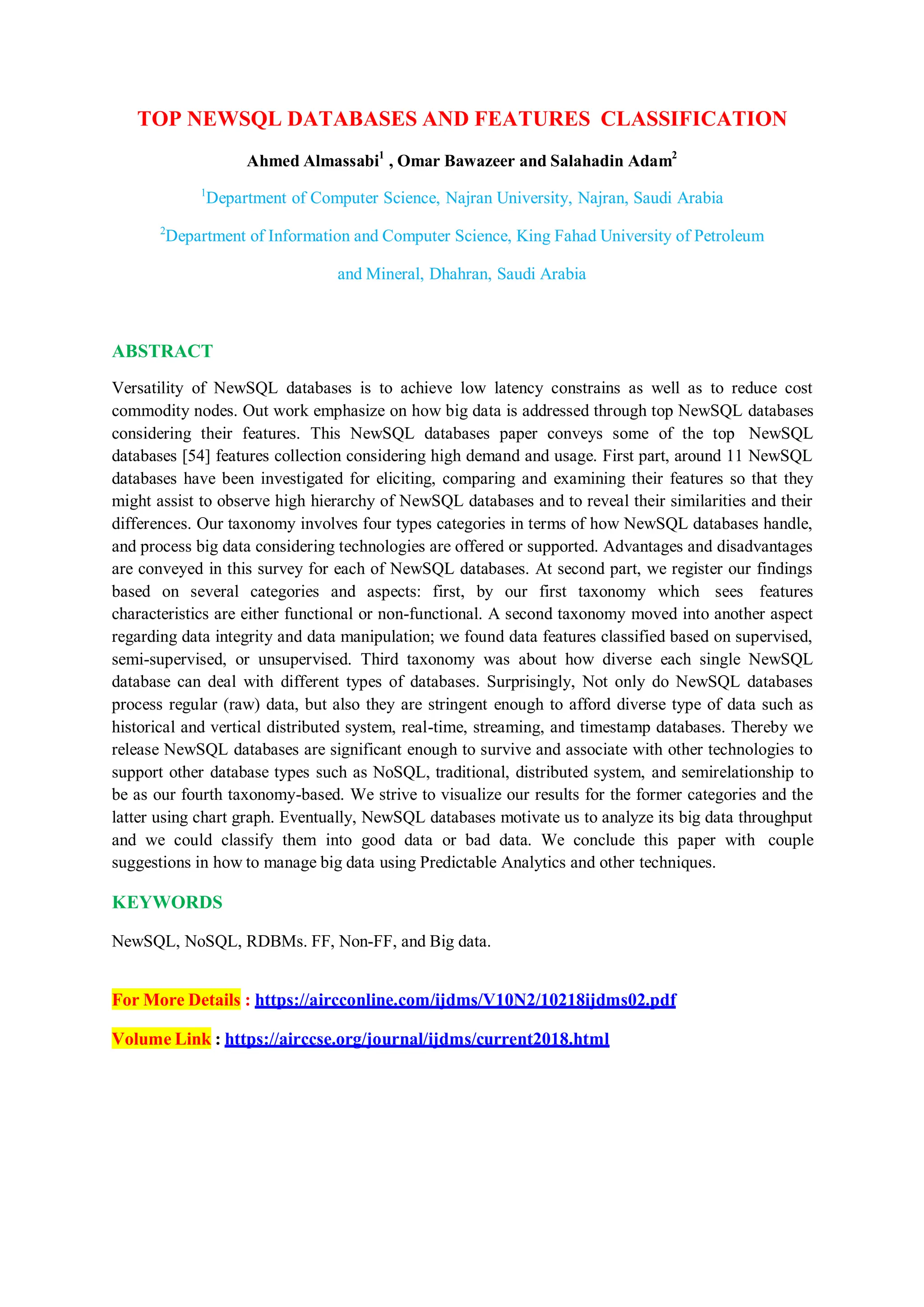 TOP NEWSQL DATABASES AND FEATURES CLASSIFICATION
Ahmed Almassabi1
, Omar Bawazeer and Salahadin Adam2
1
Department of Computer Science, Najran University, Najran, Saudi Arabia
2
Department of Information and Computer Science, King Fahad University of Petroleum
and Mineral, Dhahran, Saudi Arabia
ABSTRACT
Versatility of NewSQL databases is to achieve low latency constrains as well as to reduce cost
commodity nodes. Out work emphasize on how big data is addressed through top NewSQL databases
considering their features. This NewSQL databases paper conveys some of the top NewSQL
databases [54] features collection considering high demand and usage. First part, around 11 NewSQL
databases have been investigated for eliciting, comparing and examining their features so that they
might assist to observe high hierarchy of NewSQL databases and to reveal their similarities and their
differences. Our taxonomy involves four types categories in terms of how NewSQL databases handle,
and process big data considering technologies are offered or supported. Advantages and disadvantages
are conveyed in this survey for each of NewSQL databases. At second part, we register our findings
based on several categories and aspects: first, by our first taxonomy which sees features
characteristics are either functional or non-functional. A second taxonomy moved into another aspect
regarding data integrity and data manipulation; we found data features classified based on supervised,
semi-supervised, or unsupervised. Third taxonomy was about how diverse each single NewSQL
database can deal with different types of databases. Surprisingly, Not only do NewSQL databases
process regular (raw) data, but also they are stringent enough to afford diverse type of data such as
historical and vertical distributed system, real-time, streaming, and timestamp databases. Thereby we
release NewSQL databases are significant enough to survive and associate with other technologies to
support other database types such as NoSQL, traditional, distributed system, and semirelationship to
be as our fourth taxonomy-based. We strive to visualize our results for the former categories and the
latter using chart graph. Eventually, NewSQL databases motivate us to analyze its big data throughput
and we could classify them into good data or bad data. We conclude this paper with couple
suggestions in how to manage big data using Predictable Analytics and other techniques.
KEYWORDS
NewSQL, NoSQL, RDBMs. FF, Non-FF, and Big data.
For More Details : https://aircconline.com/ijdms/V10N2/10218ijdms02.pdf
Volume Link : https://airccse.org/journal/ijdms/current2018.html
 