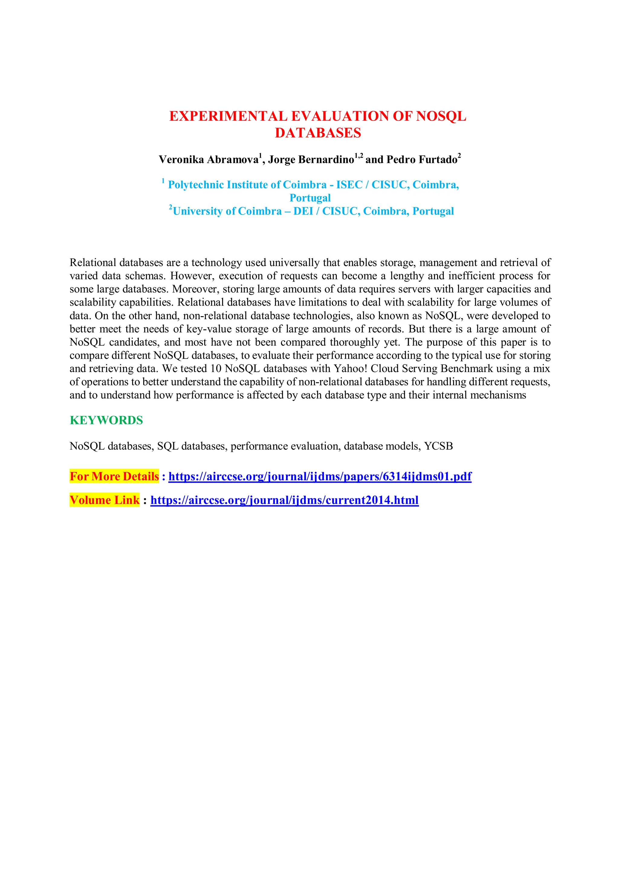 EXPERIMENTAL EVALUATION OF NOSQL
DATABASES
Veronika Abramova1
, Jorge Bernardino1,2
and Pedro Furtado2
1
Polytechnic Institute of Coimbra - ISEC / CISUC, Coimbra,
Portugal
2
University of Coimbra – DEI / CISUC, Coimbra, Portugal
Relational databases are a technology used universally that enables storage, management and retrieval of
varied data schemas. However, execution of requests can become a lengthy and inefficient process for
some large databases. Moreover, storing large amounts of data requires servers with larger capacities and
scalability capabilities. Relational databases have limitations to deal with scalability for large volumes of
data. On the other hand, non-relational database technologies, also known as NoSQL, were developed to
better meet the needs of key-value storage of large amounts of records. But there is a large amount of
NoSQL candidates, and most have not been compared thoroughly yet. The purpose of this paper is to
compare different NoSQL databases, to evaluate their performance according to the typical use for storing
and retrieving data. We tested 10 NoSQL databases with Yahoo! Cloud Serving Benchmark using a mix
of operations to better understand the capability of non-relational databases for handling different requests,
and to understand how performance is affected by each database type and their internal mechanisms
KEYWORDS
NoSQL databases, SQL databases, performance evaluation, database models, YCSB
For More Details : https://airccse.org/journal/ijdms/papers/6314ijdms01.pdf
Volume Link : https://airccse.org/journal/ijdms/current2014.html
 