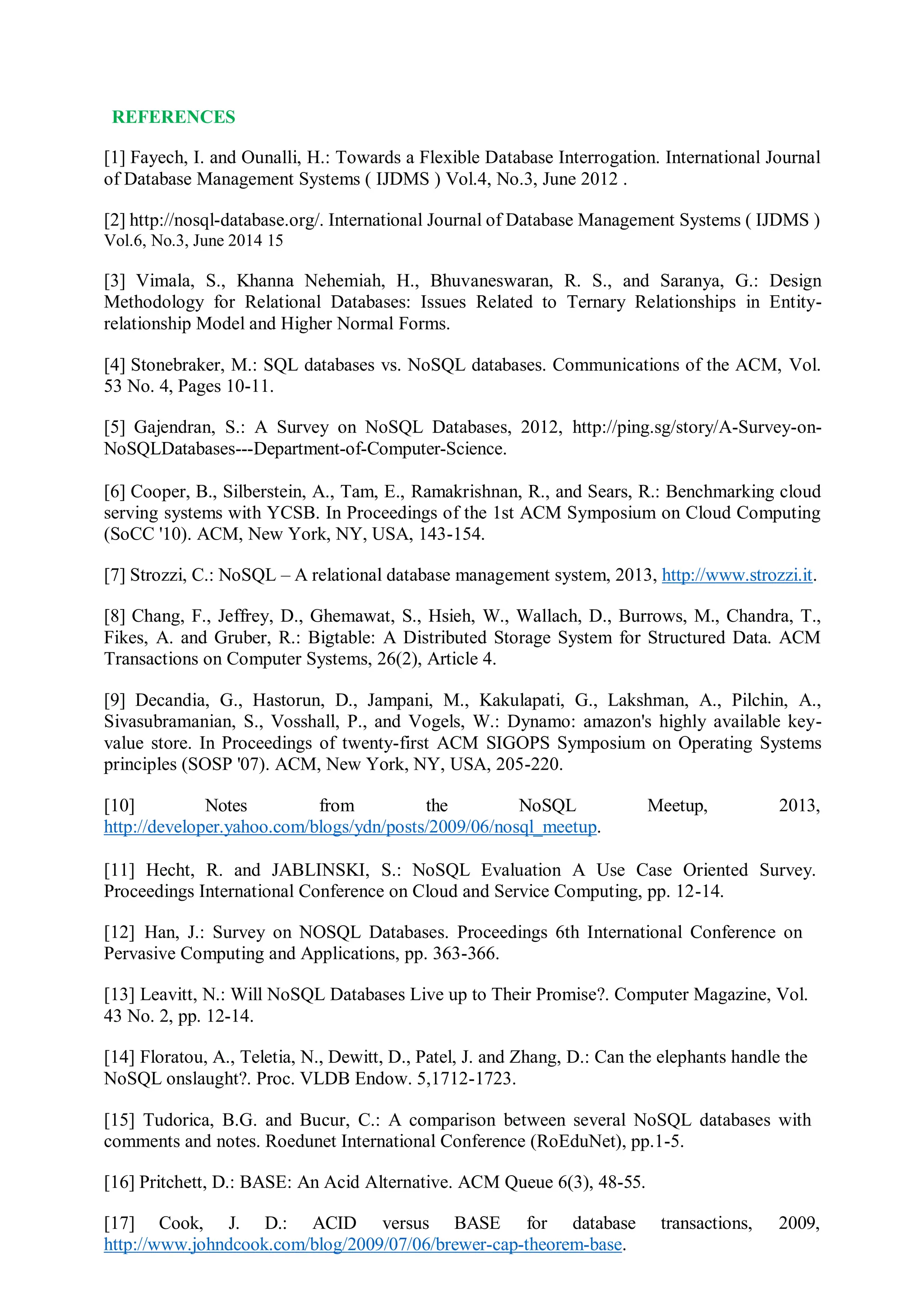 REFERENCES
[1] Fayech, I. and Ounalli, H.: Towards a Flexible Database Interrogation. International Journal
of Database Management Systems ( IJDMS ) Vol.4, No.3, June 2012 .
[2] http://nosql-database.org/. International Journal of Database Management Systems ( IJDMS )
Vol.6, No.3, June 2014 15
[3] Vimala, S., Khanna Nehemiah, H., Bhuvaneswaran, R. S., and Saranya, G.: Design
Methodology for Relational Databases: Issues Related to Ternary Relationships in Entity-
relationship Model and Higher Normal Forms.
[4] Stonebraker, M.: SQL databases vs. NoSQL databases. Communications of the ACM, Vol.
53 No. 4, Pages 10-11.
[5] Gajendran, S.: A Survey on NoSQL Databases, 2012, http://ping.sg/story/A-Survey-on-
NoSQLDatabases---Department-of-Computer-Science.
[6] Cooper, B., Silberstein, A., Tam, E., Ramakrishnan, R., and Sears, R.: Benchmarking cloud
serving systems with YCSB. In Proceedings of the 1st ACM Symposium on Cloud Computing
(SoCC '10). ACM, New York, NY, USA, 143-154.
[7] Strozzi, C.: NoSQL – A relational database management system, 2013, http://www.strozzi.it.
[8] Chang, F., Jeffrey, D., Ghemawat, S., Hsieh, W., Wallach, D., Burrows, M., Chandra, T.,
Fikes, A. and Gruber, R.: Bigtable: A Distributed Storage System for Structured Data. ACM
Transactions on Computer Systems, 26(2), Article 4.
[9] Decandia, G., Hastorun, D., Jampani, M., Kakulapati, G., Lakshman, A., Pilchin, A.,
Sivasubramanian, S., Vosshall, P., and Vogels, W.: Dynamo: amazon's highly available key-
value store. In Proceedings of twenty-first ACM SIGOPS Symposium on Operating Systems
principles (SOSP '07). ACM, New York, NY, USA, 205-220.
[10] Notes from the NoSQL Meetup, 2013,
http://developer.yahoo.com/blogs/ydn/posts/2009/06/nosql_meetup.
[11] Hecht, R. and JABLINSKI, S.: NoSQL Evaluation A Use Case Oriented Survey.
Proceedings International Conference on Cloud and Service Computing, pp. 12-14.
[12] Han, J.: Survey on NOSQL Databases. Proceedings 6th International Conference on
Pervasive Computing and Applications, pp. 363-366.
[13] Leavitt, N.: Will NoSQL Databases Live up to Their Promise?. Computer Magazine, Vol.
43 No. 2, pp. 12-14.
[14] Floratou, A., Teletia, N., Dewitt, D., Patel, J. and Zhang, D.: Can the elephants handle the
NoSQL onslaught?. Proc. VLDB Endow. 5,1712-1723.
[15] Tudorica, B.G. and Bucur, C.: A comparison between several NoSQL databases with
comments and notes. Roedunet International Conference (RoEduNet), pp.1-5.
[16] Pritchett, D.: BASE: An Acid Alternative. ACM Queue 6(3), 48-55.
[17] Cook, J. D.: ACID versus BASE for database transactions, 2009,
http://www.johndcook.com/blog/2009/07/06/brewer-cap-theorem-base.
 
