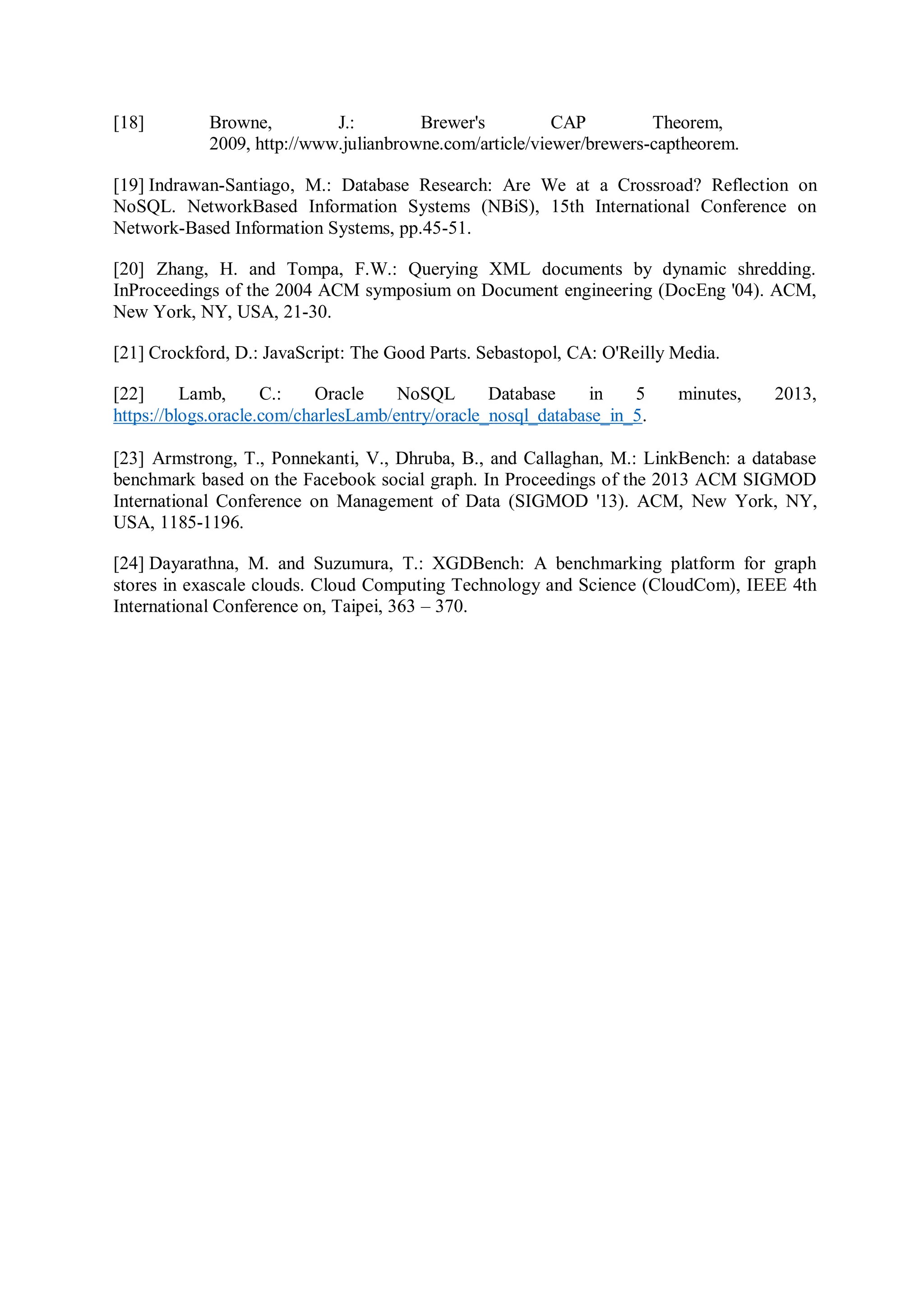 [18] Browne, J.: Brewer's CAP Theorem,
2009, http://www.julianbrowne.com/article/viewer/brewers-captheorem.
[19] Indrawan-Santiago, M.: Database Research: Are We at a Crossroad? Reflection on
NoSQL. NetworkBased Information Systems (NBiS), 15th International Conference on
Network-Based Information Systems, pp.45-51.
[20] Zhang, H. and Tompa, F.W.: Querying XML documents by dynamic shredding.
InProceedings of the 2004 ACM symposium on Document engineering (DocEng '04). ACM,
New York, NY, USA, 21-30.
[21] Crockford, D.: JavaScript: The Good Parts. Sebastopol, CA: O'Reilly Media.
[22] Lamb, C.: Oracle NoSQL Database in 5 minutes, 2013,
https://blogs.oracle.com/charlesLamb/entry/oracle_nosql_database_in_5.
[23] Armstrong, T., Ponnekanti, V., Dhruba, B., and Callaghan, M.: LinkBench: a database
benchmark based on the Facebook social graph. In Proceedings of the 2013 ACM SIGMOD
International Conference on Management of Data (SIGMOD '13). ACM, New York, NY,
USA, 1185-1196.
[24] Dayarathna, M. and Suzumura, T.: XGDBench: A benchmarking platform for graph
stores in exascale clouds. Cloud Computing Technology and Science (CloudCom), IEEE 4th
International Conference on, Taipei, 363 – 370.
 