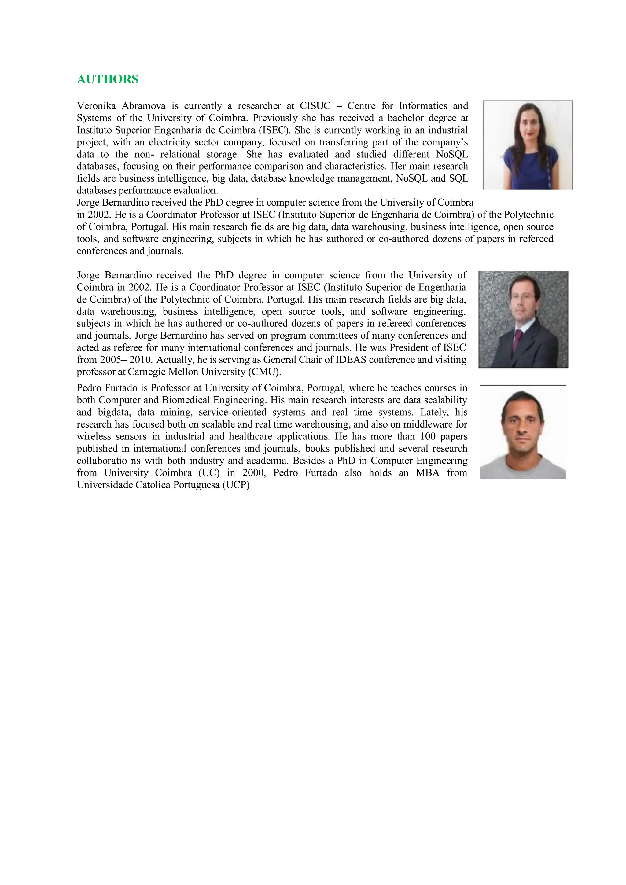 AUTHORS
Veronika Abramova is currently a researcher at CISUC – Centre for Informatics and
Systems of the University of Coimbra. Previously she has received a bachelor degree at
Instituto Superior Engenharia de Coimbra (ISEC). She is currently working in an industrial
project, with an electricity sector company, focused on transferring part of the company’s
data to the non- relational storage. She has evaluated and studied different NoSQL
databases, focusing on their performance comparison and characteristics. Her main research
fields are business intelligence, big data, database knowledge management, NoSQL and SQL
databases performance evaluation.
Jorge Bernardino received the PhD degree in computer science from the University of Coimbra
in 2002. He is a Coordinator Professor at ISEC (Instituto Superior de Engenharia de Coimbra) of the Polytechnic
of Coimbra, Portugal. His main research fields are big data, data warehousing, business intelligence, open source
tools, and software engineering, subjects in which he has authored or co-authored dozens of papers in refereed
conferences and journals.
Jorge Bernardino received the PhD degree in computer science from the University of
Coimbra in 2002. He is a Coordinator Professor at ISEC (Instituto Superior de Engenharia
de Coimbra) of the Polytechnic of Coimbra, Portugal. His main research fields are big data,
data warehousing, business intelligence, open source tools, and software engineering,
subjects in which he has authored or co-authored dozens of papers in refereed conferences
and journals. Jorge Bernardino has served on program committees of many conferences and
acted as referee for many international conferences and journals. He was President of ISEC
from 2005– 2010. Actually, he is serving as General Chair of IDEAS conference and visiting
professor at Carnegie Mellon University (CMU).
Pedro Furtado is Professor at University of Coimbra, Portugal, where he teaches courses in
both Computer and Biomedical Engineering. His main research interests are data scalability
and bigdata, data mining, service-oriented systems and real time systems. Lately, his
research has focused both on scalable and real time warehousing, and also on middleware for
wireless sensors in industrial and healthcare applications. He has more than 100 papers
published in international conferences and journals, books published and several research
collaboratio ns with both industry and academia. Besides a PhD in Computer Engineering
from University Coimbra (UC) in 2000, Pedro Furtado also holds an MBA from
Universidade Catolica Portuguesa (UCP)
 