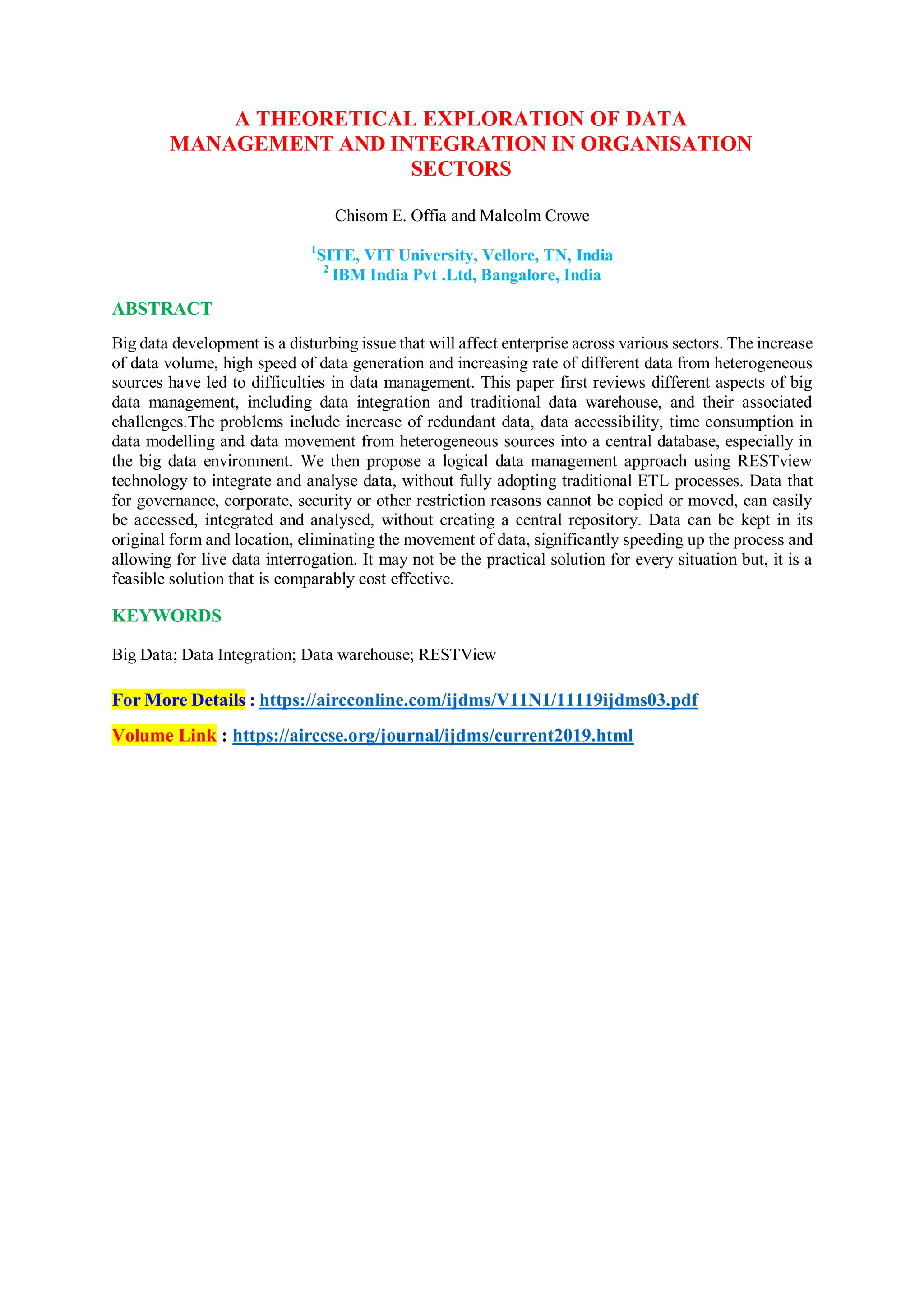 A THEORETICAL EXPLORATION OF DATA
MANAGEMENT AND INTEGRATION IN ORGANISATION
SECTORS
Chisom E. Offia and Malcolm Crowe
ABSTRACT
1
SITE, VIT University, Vellore, TN, India
2
IBM India Pvt .Ltd, Bangalore, India
Big data development is a disturbing issue that will affect enterprise across various sectors. The increase
of data volume, high speed of data generation and increasing rate of different data from heterogeneous
sources have led to difficulties in data management. This paper first reviews different aspects of big
data management, including data integration and traditional data warehouse, and their associated
challenges.The problems include increase of redundant data, data accessibility, time consumption in
data modelling and data movement from heterogeneous sources into a central database, especially in
the big data environment. We then propose a logical data management approach using RESTview
technology to integrate and analyse data, without fully adopting traditional ETL processes. Data that
for governance, corporate, security or other restriction reasons cannot be copied or moved, can easily
be accessed, integrated and analysed, without creating a central repository. Data can be kept in its
original form and location, eliminating the movement of data, significantly speeding up the process and
allowing for live data interrogation. It may not be the practical solution for every situation but, it is a
feasible solution that is comparably cost effective.
KEYWORDS
Big Data; Data Integration; Data warehouse; RESTView
For More Details : https://aircconline.com/ijdms/V11N1/11119ijdms03.pdf
Volume Link : https://airccse.org/journal/ijdms/current2019.html
 
